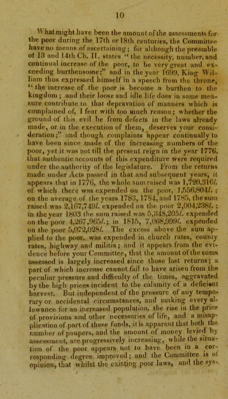 W hat might have been the amount of the assessments for the poor during the 17th or I8th centuries, the Committee have no means of ascertaining; for although the preamble of 13 and 14th Ch. II. states “ the necessity, number, and continual increase of the poor, to be very great and ex- ceeding burthensome;” and in the year 1699, King Wil- liam thus expressed himself in a speech from the throne, “ the increase of the poor is become a burthen to the kingdom ; and their loose and idle life does in some mea- sure contribute to that depravation of manners which is complained of, 1 fear with too much reason ; whether the ground of this evil be from defects in the laws already made, or in the execution of them, deserves your consi- deration;” and though complaints appear continually to have been since made of the increasing numbers of the poor, yet it was not till the present reign in the year 1776, that authentic accounts of this expenditure were required under the authority of the legislature. From the returns made under Acts passed in that and subsequent years, it appears that in 1776, the whole sum raised was 1,720,316/. of which there was expended on the poor, 1,556,804/. ; on the average of the years 1783, 1784, and 1785, the sum raised was 2,167,749/. expended on the poor 2,004,238/. ; in the year 1803 the sum raised was 5,348,205/. expended on the poor 4,267,965/.; in 1815, 7,068,999/. expended on the poor 5,072,028/. The excess above the sum ap- plied to the poor, was expended in church rates, county rates, highway and militia; and it appears from the evi- dence before your Committee, that the amount of the sums assessed is largely increased since those last returns; a part of which increase cannot fail to have arisen from the peculiar pressure and difficulty of the times, aggravated by the high prices incident to the calamity of a deficient harvest. But independent of the pressure of any tempo- rary or accidental circumstances, and making every al- lowance for an increased population, the rise in the price of provisions and other necessaries ot life, and a misap- plication of part ol these funds, it is apparent that both the cumber of paupers, and the amount of money levied by assessment, are progressively increasing, while the situa- tion of the poor appears not to have been in a cor- responding degree improved; and the Committee is of opinion, that whilst the existing poor laws, and the sys-