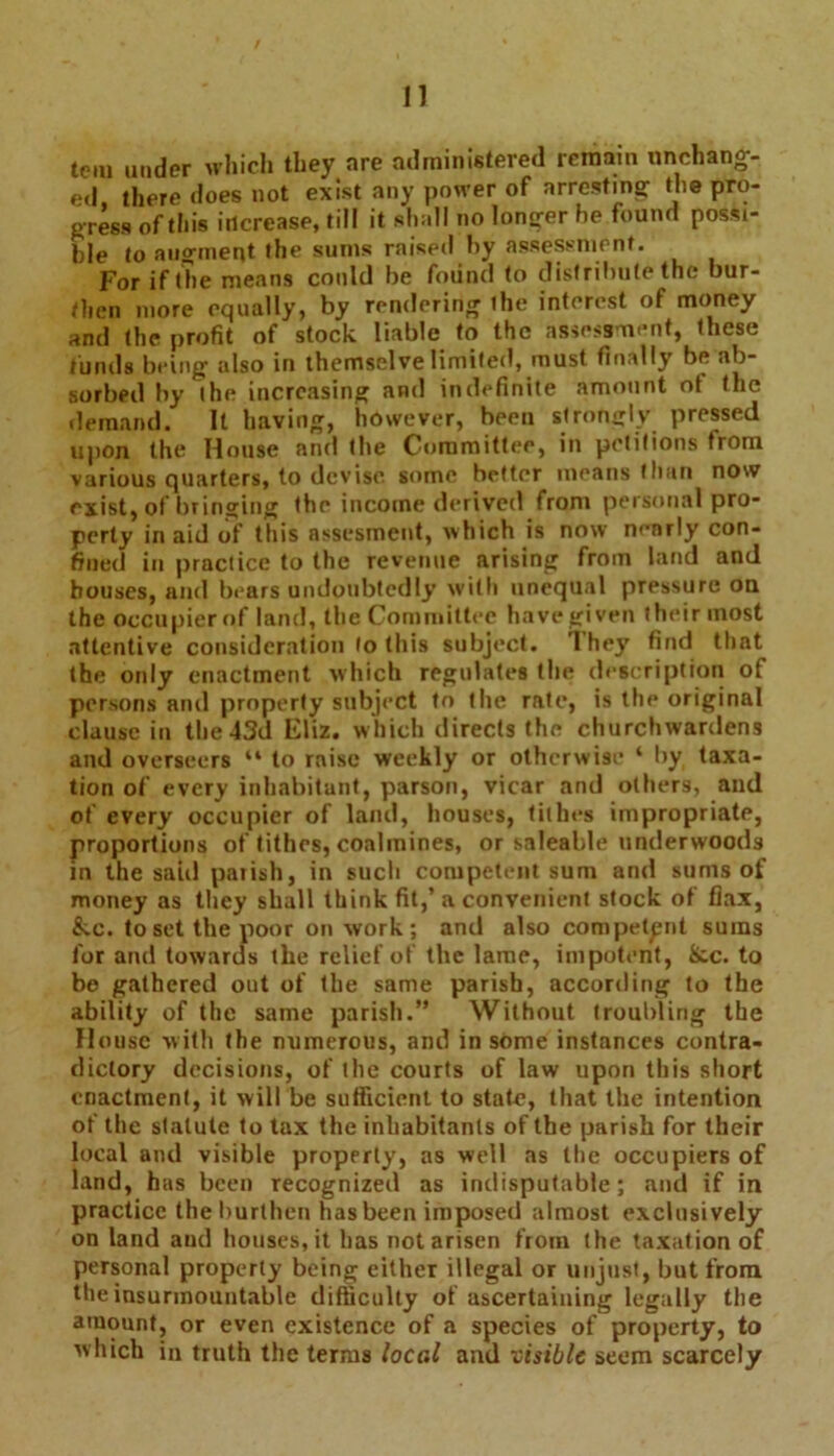 tom under which they are administered remain unchang- ed there does not exist any power of arresting the pro- gress of this increase, till it shall no longer he found possi- ble to augment the sums raised by assessment. For if the means could be found to distribute the bur- then more equally, by rendering the interest of money and the profit of stock liable to the assessment, these funds being also in themselve limited, must finally be ab- sorbed by the increasing and indefinite amount ot the demand. It having, however, been strongly pressed upon the House and the Committee, in petitions from various quarters, to devise some better means than now exist, of bringing the income derived from personal pro- perty in aid of this assesment, which is now nenrly con- fined in practice to the revenue arising from land and bouses, and bears undoubtedly with unequal pressure ou the occupier of land, the Committee have given their most attentive consideration to this subject. They find that the only enactment which regulates the description of persons anil property subject to the rate, is the original clause in the 43d Eliz. which directs the churchwardens and overseers “ to raise weekly or otherwise ‘ by taxa- tion of every inhabitant, parson, vicar and others, and of every occupier of land, houses, tithes impropriate, proportions of tithes, coalmines, or saleable underwoods in the said parish, in such competent sum and sums of money as they shall think fit,’ a convenient stock of flax, &c. to set the poor on work; and also competent sums for and towards the relief of the lame, impotent, &c. to be gathered out of the same parish, according to the ability of the same parish.” Without troubling the House with the numerous, and in some instances contra- dictory decisions, of the courts of law upon this short enactment, it will be sufficient to state, that the intention of the slalute to tax the inhabitants of the parish for their local and visible property, as well as the occupiers of land, has been recognized as indisputable; and if in practice the burthen has been imposed almost exclusively on land and houses, it has not arisen from the taxation of personal property being either illegal or unjust, but from the insurmountable difficulty of ascertaining legally the amount, or even existence of a species of property, to which in truth the terms local and visible seem scarcely