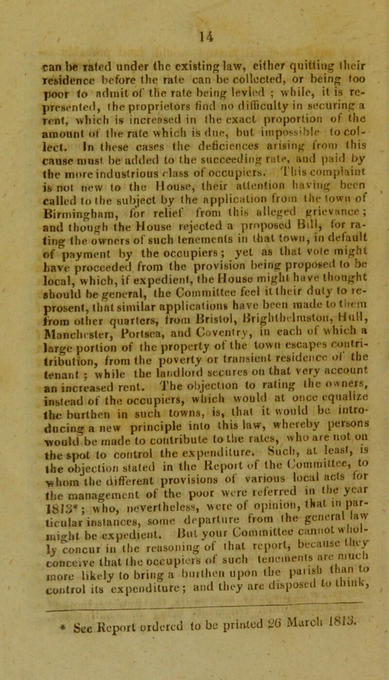 can he rated under the existing law, cither quitting their residence before the rate can be collected, or being too poor to admit of the rate being levied ; while, it is re- presented, the proprietors find no difficulty in securing a rent, which is increased in the exact proportion of the amount of the rate which is due, but impossible to col- lect. In these cases the deficiencies arising from this cause most be added to the succeeding rate, and paid by the more industrious class ot occupiers. 1 his complaint is not new to the House, their attention having been called to the subject by the application from the town of Birmingham, for relief from this alleged grievance; and though the House rejected a proposed Bill, tor ra- ting the owners of such tenements in that town, in default of payment by the occupiers ; yet as that vole might Lave proceeded from the provision being proposed to be local, which, if expedient, the House might have thought should be general, the Committee feel it their duly to re- present, thnt similar applications have been made to tin in from other quarters, from Bristol, Brighthe.lmston, Hull, Manchester, Portsoa, and Coventry, in each of which a large portion of the property of the town escapes contri- tribution, from the poverty or transient residence ol the tenant ; while the landlord secures on that very account an increased rent. The objection to rating the owners, instead of the occupiers, which would at once equalize the burthen in such towns, is, that it would be intro- ducing a new principle into this law, whereby persons would be made to contribute to the rates, who are not on the spot to control the expenditure. Such, at. least, is the objection stated in the Repoit of the Committee, to whom the different provisions of various local :icts tor the management of the poor were referred in the year ISIS*; who, nevertheless, were of opinion, that in par- ticular instances, some departure from the general law might be expedient. But your Committee cannot whol- ly concur in the reasoning of that report, because liiey conceive that the occupiers of such tenements are mucii more likely to bring a builhen upon the paiisli than to control its expenditure; and they are disposed to thuik, * Sec Report ordered to be printed 26 March 1813.