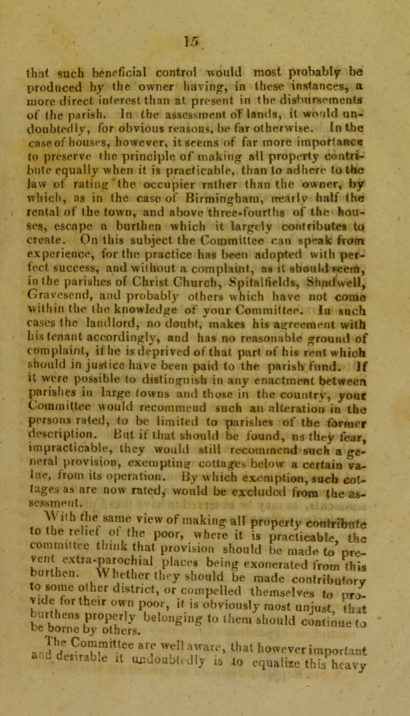 [5 that such beneficial control would most probably be produced by the owner having, in these instances, a more direct interest than at present in the disbursements of the parish. In the assessment oT lands, it would un- doubtedly, for obvious reasons, be far otherwise. In the case of houses, however, it seems of far more importance to preserve the principle of making all property contri- bute equally when it is practicable, than to adhere to the law of rating the occupier rather than the owner, by which, as in the case of Birmingham, nearly half the rental of the town, and above three-fourths of the hou- ses, escape n burthen which it largely contributes to create. On this subject the Committee can speak from experience, for the practice has been adopted with per- fect success, and without a complaint, ns it should seem, in the parishes of Christ Church, Spitalfields, Shndwell, Gravesend, and probably others which have not come within the the knowledge of your Committee. In such cases the landlord, no doubt, makes his agreement with bis tenant accordingly, and has no reasonable ground of complaint, it he is deprived of that part of his rent which should in justice have been paid to the parish fund. If it were possible to distinguish in any enactment between parishes in large towns and those in the country, your Committee would recommend such an alteration in the persons rated, to be limited to parishes of the former description. But if that should be found, ns they fear, impracticable, they would still recommend such a ge- neral provision, exempting cottages below a certain va- lue, trom its operation. By which exemption, such cot- tages as are now rated, would be excluder! from the as- sessment. \V ith the same view of making all property contribute to the relief of the poor, where it is practicable, the committee think that provision should be made to pre- vent extra-parochial places being exonerated from this burthen. Whether they should be made contributory to some other district, or compelled themselves to pro- vide for their own poor, it is obviously most unjust, that bebSc byZhlL BiS '° Sl,0Uld <» anddp.^Sr**-?* a'f W,dl a,rarc» lhat bovver important and desirable it undoubtedly is to equalize this heavy
