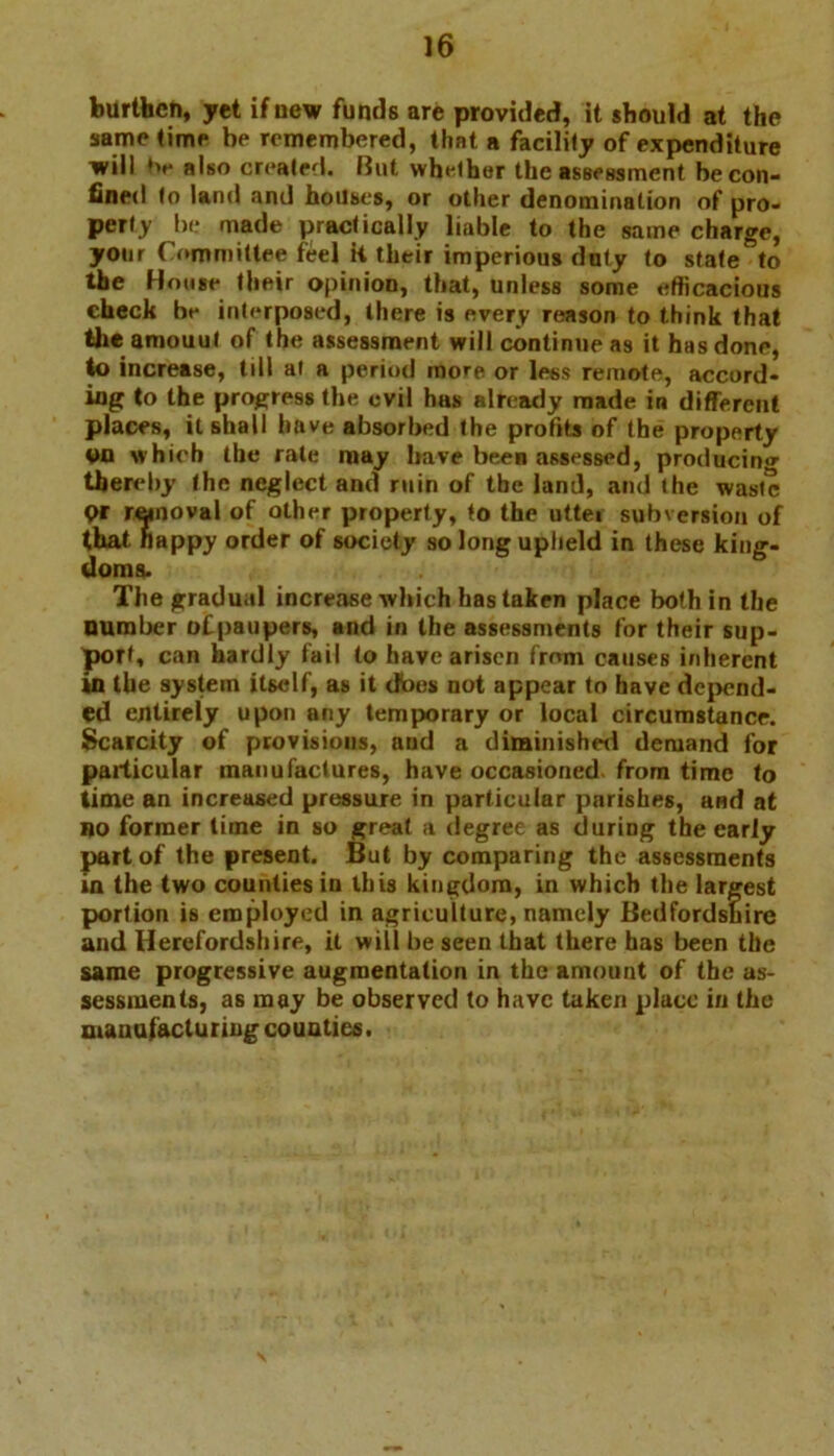 burthen, yet if new funds are provided, it should at the same time be remembered, that a facility of expenditure will also created. But whether the assessment be con- fined to land and houses, or other denomination of pro- perty be made practically liable to the same charge, your Committee feel it their imperious doty to state to the House their opinion, that, unless some efficacious check be interposed, there is every reason to think that the amouut of the assessment will continue as it has done, to increase, till ai a period more or less remote, accord- ing to the progress the evil has already made in different places, it shall have absorbed the profits of the property OQ which the rate may have been assessed, producing thereby the neglect and ruin of the land, and (he waste Qt removal of other property, to the utter subversion of that happy order of society so long upheld in these king- doms. The gradual increase which has taken place both in the Dumber ofpaupers, and in the assessments for their sup- port, can hardly fail to have arisen from causes inherent in the system itself, as it dbes not appear to have depend- ed entirely upon any temporary or local circumstance. Scarcity of provisions, and a diminished demand for particular manufactures, have occasioned, from time to time an increased pressure in particular parishes, and at no former lime in so great a degree as during the early part of the present. But by comparing the assessments in the two counties in this kingdom, in which the largest portion is employed in agriculture, namely Bedfordshire and Herefordshire, it will be seen that there has been the same progressive augmentation in the amount of the as- sessments, as may be observed to have taken place in the manufacturing counties.