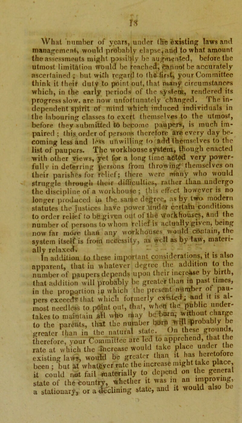 rs Wliat number of years, under the existing laws and management, would probably elapse* and to what amount the assessments might possibly be augmented, before the utmost limitation would be Reached, cannot be accurately ascertained ; but with regard to (lift first* your Committee think it their duty to point out, that marry circumstances which, in the early periods of the system, rendered its progress slow, are now unfottunately changed. The in- dependent Spirit of mind which induced individuals in the labouring classes to cxetl themselves to tile utmost, before they submitted to become paupers, is much im- paired ; this order of persons therefore are every day be- coming less and less unwilling to add themselves to the list of paupers. The workhouse system, though enacted with other views, yet for a long time acted very power- fully in deterring persons from throwing themselves on their parishes for relief; there were ninny who would struggle through their difficulties, rather tliau undergo the discipline of a workhouse; this effect however is no longer produced in the sai^e degree* as by two modern statutes the justices have power 'under certain conditions to order relief lo bb given oilt ol the Workhouses, And the number of persons to whom relief is actually given, being now far more than any workhouses would contain, the system itself is front necessity, as well as by law, materi- ally relaxed. - ..... In addition to these important considerations, it is also apparent, that iu whatever degree the addition to the number of paupers depends upon their increase by birth, that addition will probably be greater than in past times, in the proportion iu which the present number of pau- pers exeecdS that which formerly existed; and it is al- most needless to point out, that, when the public under- takes to maintain all who .jay be born, without charge to the parents, that the nutnber born will probably be therefore, your Committee arc led to apprehend, that the which tl g laws, Huiuu v t> . - . ... i been ; but at whatever rate the increase might take place. diich the increase would take place under the would be greater than it has heretofore rate at vvi existing laws, been; but at vmio^w-.u.- i it could not fail materially to depend on the general state of the country, whether it was m an a statiouary, or a declining state, and it woul