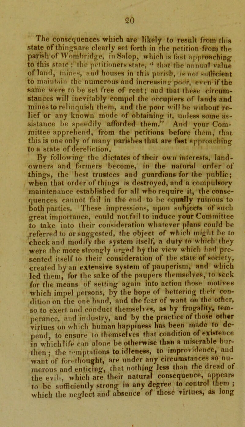 The consequences which are likely to result from this state of things are clearly set forth in the petition from the parish of Worn bridge, inSalop, which is fast approaching' to this state : the petitioners state, ,l that the annual value of land, mines, and houses in this parish, is not sufficient to maintain the numerous and increasing poitr, even if the satne were to be set free of rent; and that these circum- stances will inevitably compel the occupiers of lands and mines to relinquish them, and the poor will be without re- lief or any known mode of obtaining- it, unless some as- sistance be speedily afforded them.” And your Com- mittee apprehend, from the petitions before them, that this is one only of many parishes that are fast approaching to a state of dereliction. By following the dictates of their own interests, land- owners and farmers become, in the natural order of things, the best trustees and guardians for the public; when that order of things is destroyed, and a compulsory maintenance established for all who require it, the conse- quences cannot fail in the end to be equally ruinous to both parties. These impressions, upon subjects of such great importance, could notfail to induce your Committee to take into their consideration whatever plans could be referred to or suggested, the object of which mig ht be to check and modify the system itself, a duty to which they were the more strong!)! urged by the view which had pre- sented itself to their consideration of the state of society, created by an extensive system of pauperism, and which led them, for the sake of the paupers themselves, to seek for the means of setting again into action those motives which impel persons, by the hope of bettering their con- dition on the one hand, and the fear of want on the other, so to exert and conduct themselves, as by frugality, tem- perance, and industry, and by thepracticeoftlio.se other virtues on which human happiness has been made to de- pend, to ensure to themsel ves that condition of existence in which life can alone be otherwise than a miserable bur- then ; the temptations to idleness, to improvidence, and want of forethought, are under any circumstances so nu- merous and enticing, that nothing less than the < lead of the evils, which are their natural consequence, appears to be sufficiently strong in any degree to control them ; whieh the neglect and absence of those virtues, as long 4
