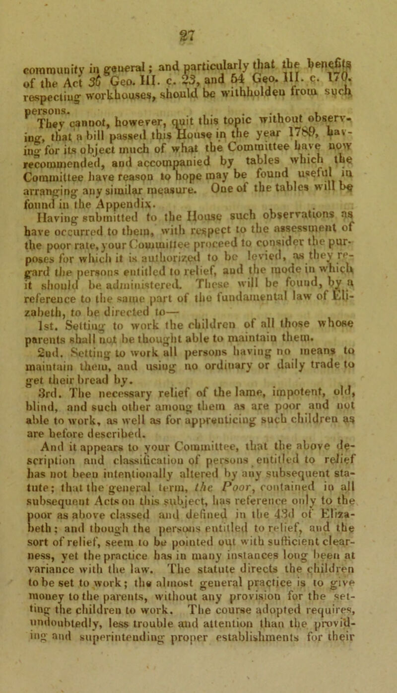 community in general; and particularly that the benefits of the Act 36 Geo. III. c. $3, and 64 Geo. 111. c. 1/0. respecting workhouses, should be withholdeu from sych, They cannot, however, quit this topic without observ- ing, that a bill passed this House in the year 17n0, Las- ing for its object much of what the Committee have now recommended, and accompanied by tables which the Committee have reason to hope may be found useful in arranging any similar measure. One ot the tables will l>e found in the Appendix. Having submitted to the House such observations as have occurred to them, with respect to the assessment of the poor rate, your Committee proceed to consider the pur- poses for which it is authorized to be levied, as they re- gard the persons entitled to relief, and the mode in which it should be administered. These will be found, by a reference to the same part of the fundamental law of Lli- zaheth, to be directed to— 1st. Setting to work the children of all those whose parents shall not bethought able to maintaiu them. 2ud. Setting to work all persons having no means to maintain them, and using no ordinary or daily trade to get their bread by. 3rd. The necessary relief of the lame, impotent, old, blind, and such other among them as are poor and not able to work, as well as for uppreuticiug such children as are before described. And it appears to your Committee, that the above de- scription and classification pf persons entitled to relief has not been intentionally altered by any subsequent sta- tute; that the general term, the Poor, contained in all subsequent Acts on this subject, lias reference only to the poor as above classed and defined in tlie 43d of Eliza- beth; and though the persons entitled to relief, and the sort of relief, seem 10 be pointed out with sufficient clear- ness, yet the practice has in many instances long been at variance with the law. The statute directs the children to be set to work; the almost geueral practice is to give money to the parents, without any provision for the set- ting the children to work. The course adopted requires, undoubtedly, less trouble and attention than the provid- ing and superintending proper establishments for their