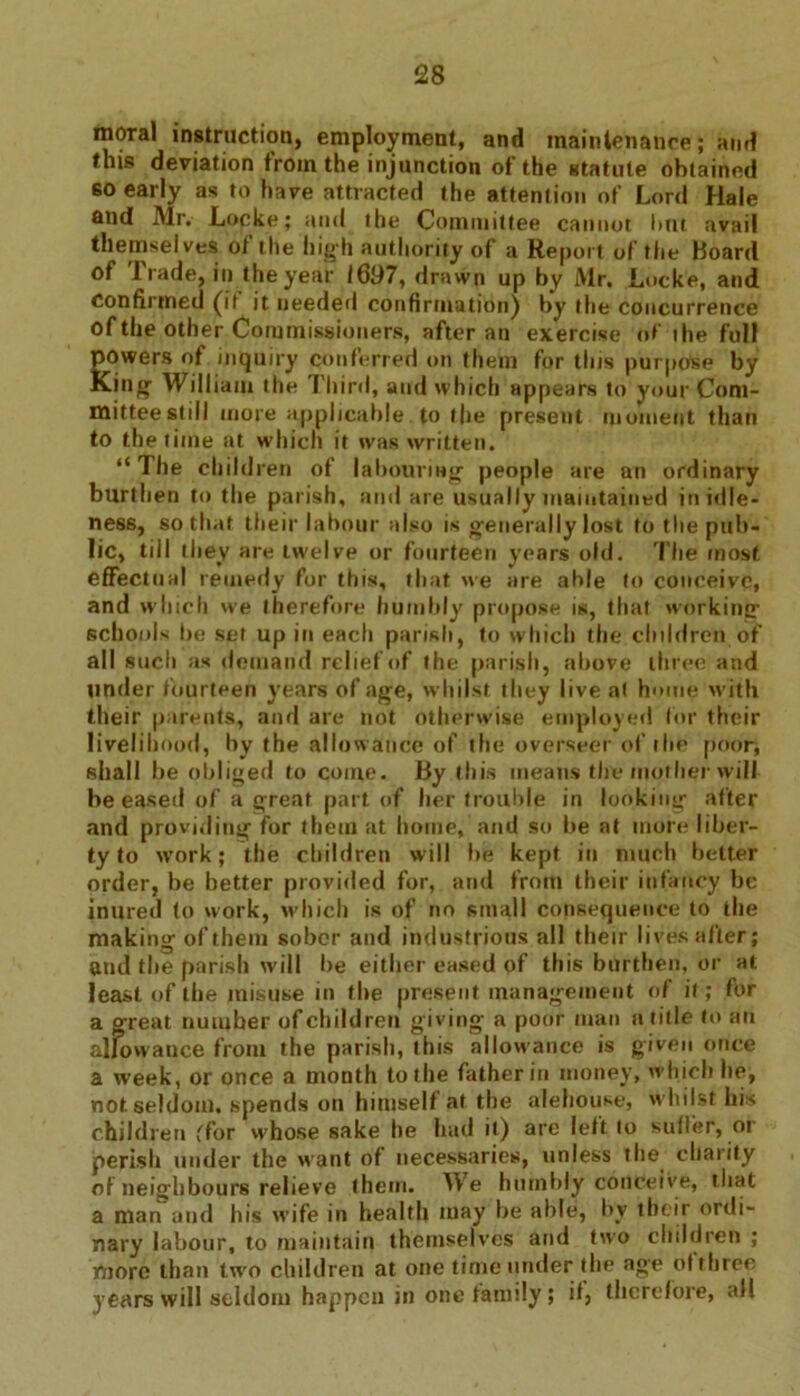 moral instruction, employment, and maintenance; and this deviation from the injunction of the statute obtained so early as to have attracted the attention of Lord Hale and Mr.- Locke; and the Committee cannot hut avail themselves of the high authority of a Report of the Hoard of Trade, in the year 1697, drawn up by Mr. Locke, and confirmed (if it needed confirmation) by the concurrence of the other Commissioners, after an exercise of ihe full gowers of inquiry conferred on them for this purpose by .ing William the Third, and which appears to your Com- mittee still more applicable to the present moment than to the time at which it was written. “The child ren of labouring people are an ordinary burthen to the parish, and are usually maintained in idle- ness, so that their labour also is generally lost to the pub- lic, till they are twelve or fourteen years old. The most effectual remedy for this, that we are able to conceive, and which we therefore humbly propose is, that working schools be set up in each parish, to which the children of all such as demand relief of the parish, above three and tinder fourteen years of age, whilst they live at home with their parents, and are not otherwise employed for their livelihood, by the allowance of the overseer of the poor, shall be obliged to coine. By this means the mother will be eased of a great part of her trouble in looking after and providing for them at home, and so he at more liber- ty to work; the children will he kept in much better order, be better provided for, and from their infancy be inured to work, which is of no small consequence to the making of them sober and industrious all their lives after; and the parish will he either eased of this burthen, or at least of the misuse in the present management of if; for a great number of children giving a poor man a title to an allowance from the parish, this allowance is given once a week, or once a month to the father in money, which he, not seldom, spends on himselt at the alehouse, whilst his children (for whose sake he had it) arc left to suffer, or perish under the want of necessaries, unless the charity of neighbours relieve them. We humbly conceive, that a man and his wife in health may be able, by their ordi- nary labour, to maintain themselves and two children ; more than two children at one time under the age of three years will seldom happen in one family; if, therefore, all