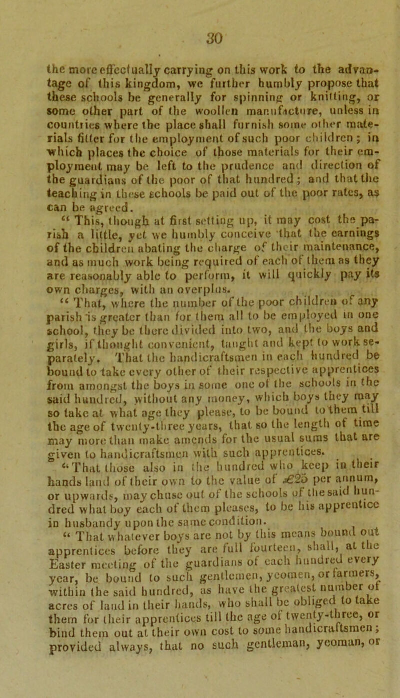 the moic effectually carrying on this work to the advan- tage of this kingdom, we further humbly propose that these schools be generally for spinning or knitting, or some other part of the woollen man. u facto re, unless in countries where the place shall furnish some other mate- rials fitter for the employment of such poor children; in which places the choice of those materials for their em- ployment may be left to the prudence and direction of the guardians of the poor of that hundred; and that the teaching in these schools be paid out of the poor rates, as can be agreed. “ This, though at first setting up, it may cost the pa- rish a little, yet we humbly conceive that the earnings of the children abating the charge of the ir maintenance, and as much work being required of each of them as they are reasonably able to perform, it will quickly pay its own charges, with an overplus. “ That, where the number of the poor children of any parish is greater than for (hem all to be employed in one school, they be there divided into two, and the boys and girls, if thought convenient, taught and kept to work se- parately. That the handicraftsmen in each hundred be bound to take every other of their respective apprentices from amongst the boys in some one ot the schools in the said hundred, without any money, which boys they may so tuke at what age they please, to be bound to them till the age of twenty-three years, that, so the length ot time may more than make amends for the usual suras that are given to handicraftsmen with such apprentices, “That those also in the hundred who keep in their hands land of (heir own to the value of j€2o per annum, or upwards, maychuse out ot the schools of the said hun- dred what boy each of them pleases, to be his apprentice in husbandy upon the same condition. “ That whatever boys arc not by this means bound out apprentices before they are full fourteen, shall, at the Easter meeting of the guardians of each hundred every year, be bound to such gentlemen, yeomen, or farmers, within the said hundred, as have the greatest number ot acres of laud in their hands, who shall be obliged to ake them for their apprentices till the age ol twenty-three, or bind them out at their own cost to some handicrattsmen ; provided always, that no such gentleman, yeoman, or