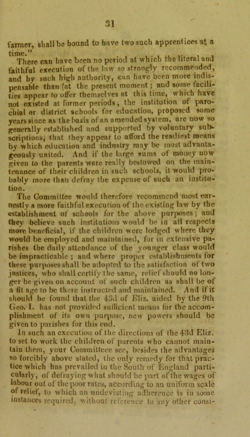 SI farmer, shall be bound to have two such apprentices at a There can have been no period at which the literal and faithful execution of the law so strongly recommended, and by such high authority, can have been more indis- pensable than fat the present moment; and some facili- ties appear to offer themselves at this time, which have not existed at former periods, the institution of paro- chial or district schools for education, proposed some years Bi nee as the basis of an amended system, are now so generally established and supported by voluntary sul> scriptionsj that they appear to afford the readiest means by which education and industry may be most advanta- geously united. And if the large sums of money now given to the parents were really bestowed on the main- tenance of their children in such schools, it would pro- bably more than defray the expeuse of such an institu- tion. The Committee would therefore recommend most ear- nestly a more faithful execution of the existing law by the establishment of schools for the above purposes; and they believe such institutions would be in all respects more beneficial, if the children were lodged where they would be employed aud maintained, for in extensive pa- rishes the daily attendance of the yonnger class would be impracticable ; and where proper establishments lor these purposes shall be adopted to the satisfaction of two justices, who shall certify the same, relief should no lon- ger be given on account of such children as shall be of a fit age to be there instructed and maintained. And if it should be found that the 43d of Eliz. aided by the 9th Geo. I. has not provided sufficient means for the accom- plishment of its own purpose, new powers should be given to parishes for this end. In such an execution of I lie directions of the 43d Eliz. to set to work the children of parents who cannot main- tain them, your Committece see, besides the advantages so forcibly above stated, tiie only remedy for that prac- tice which has prevailed in the Soutli of England parti- cularly, of defraying what should be part of the wages of labour out of the poor rates, according to au uniform scale of relief, to which an undeviating adherence is in some instances required, without reference to any other consi-