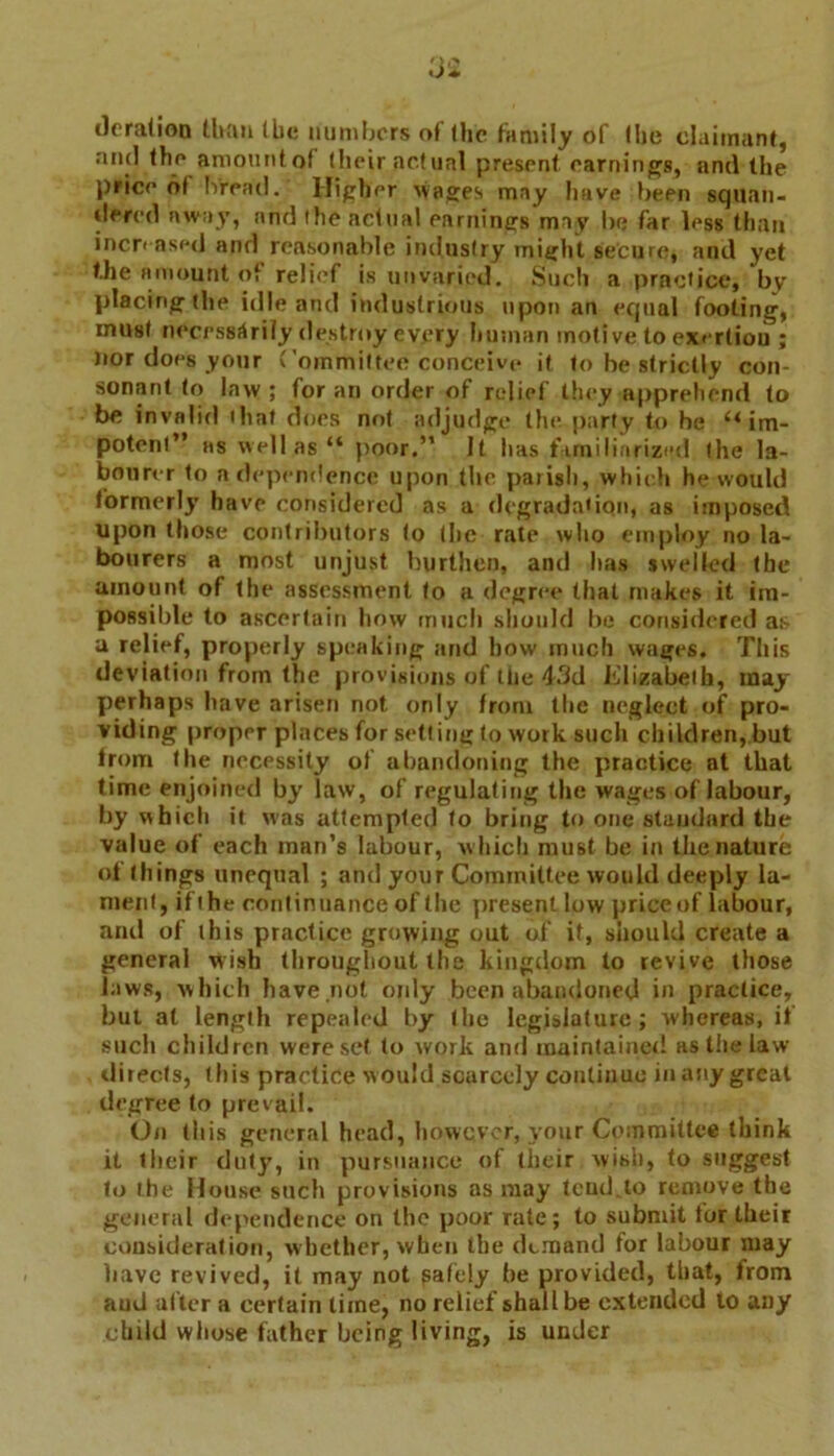 deration than (lie numbers of (he family of (he claimant, and the amount of (heir actual present earnings, and the price of bread. Higher wages may have been squan- dered away, and the actual earnings may lie far less than increased and reasonable industry might secure, and yet the amount of relief is unvaried. Such a practice, by placing the idle and industrious upon an equal footing, must necessarily destroy every human motive to exertion ; nor does your Committee conceive it to be strictly con- sonant to law ; for an order of relief they apprehend to be invalid that does not adjudge the party to he “im- potent” ns well as “ poor.” It lias familiarized the la- bourer to a dependence upon the parish, which he would formerly have considered as a degradation, as imposed upon those contributors to (he rate who employ no la- bourers a most unjust burthen, and lias swelled (he amount of the assessment to a degree that makes it im- possible to ascertain how much should be considered as a relief, properly speaking and how much wages. This deviation from the provisions of the 43d Elizabeth, may perhaps have arisen not only from the neglect of pro- viding proper places for setting to work such children, but from the necessity of abandoning the practice at that time enjoined by law, of regulating the wages of labour, by which it was attempted to bring to one standard the value of each man’s labour, w hich must be in the nature of things unequal ; and your Committee would deeply la- ment, if the continuance of the present low price of labour, and of this practice growing out of it, should create a general wish throughout the kingdom to revive those laws, which have not only been abandoned in practice, but al length repealed by the legislature; whereas, if such children were set to work and maintained as the law directs, this practice would scarcely continue in any great degree to prevail. On this general head, however, your Committee think it their duty, in pursuance of tlieir wish, to suggest to the House such provisions as may tend, to remove the general dependence on the poor rate; to submit for their consideration, whether, when the demand for labour may have revived, it may not safely be provided, that, from aud after a certain time, no relief shall be extended to any child whose father being living, is under
