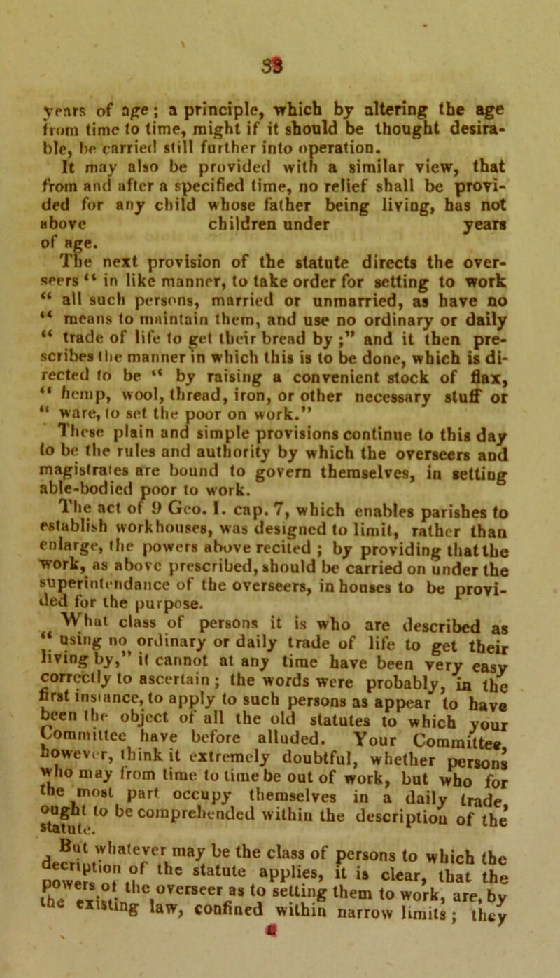 39 years of ope; a principle, -which by altering the age from (imc fo time, might if it should be thought desira- ble, be carried still further into operation. It may also be provided with a similar view, that from and after a specified time, no relief shall be provi- ded for any child whose father being living, has not above children under years of age. The next provision of the statute directs the over- seers “ in like manner, to take order for setting to work “ all such persons, married or unmarried, as have no ** means to maintain them, and use no ordinary or daily “ trade of life to get their bread by and it then pre- scribes the manner in which this is to be done, which is di- rected fo be “ by raising a convenient stock of flax, “ hemp, wool, thread, iron, or other necessary stuff or “ ware, to set the poor on work.” These plain and simple provisions continue to this day to be the rules and authority by which the overseers and magistrates are bound to govern themselves, in setting able-bodied poor to work. The act of 9 Geo. I. cap. 7, which enables parishes to establish workhouses, was designed to limit, rather than enlarge, the powers above recited ; by providing that the work, as above prescribed, should be carried on under the superintendance of the overseers, in houses to be provi- ded for the purpose. What class of persons it is who are described as “ using no^ ordinary or daily trade of life to get their living by,” it cannot at any time have been very easy correctly to ascertain ; the words were probably, in the first instance, to apply to such persons as appear to have been the object of all the old statutes to which your Committee have before alluded. Your Committee however, think it extremely doubtful, whether persons who may Irom time to time be out of work, but who for the most part occupy themselves in a daily trade ought to be comprehended within the description of the statute. But whatever may be the class of persons to which the dDr;rr,fthe statuie w1-*-u *• fhJ I.?. Bie overseer as to setting them to work, are, by existing law, confined within narrow limits; they