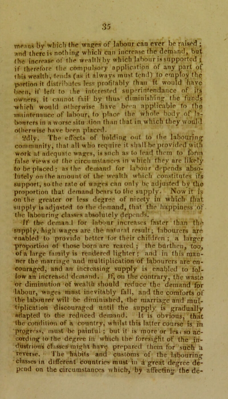 mo,ins by which the wages of labour can ever be raised ; and there is nothing wliich can increase the demand, but (he increase of (lie wealth by which labour is supported ; if therefore tlie compulsory application of any part of this wealth, tends (as it always must tend) to employ the portion it distributes less profitably than ft would have been, if left to the interested superintendance of its owners, it cannot fail by thus diminishing the funds ■which would otherwise have been applicable to the maintenance of labour, to place the whole body of la- bourers in a worse situ :tion than that in which they would otherwise have been placed. ‘idly. The effects of holding out to the labouring community, that nil who require it shall be provided with work at adequate wages, is such as to lead them to firm false views of the circumstances in which they arc likely to be placed ; as the demand for labour depends abso- lutely on the amount of the wealth which constitutes its support, so the rate of wages can only be adjusted by the proportion that demand bears to the supply. Now it is on the greater or less degree of nicety in which that supply is adjusted to the demand, that the happiness of the labouring classes absolutely depends. If the demand for Inbour increases faster than tlifc supply, high wages are the natural result; labourers ar6 enabled to provide better for their children ; a larger ■proportion of those born are reared ; the burthen, too, of a large family is rendered lighter: and in this man- ner the marriage and multiplication of labourers are en- couraged, and an increasing supply is enabled to fol- low an increased demand. If, on the contrary, the waste or diminution of wealth should reduce the demand for labour, wages mast inevitably fall, and the comforts of the labourer will be diminished, the marriage and mul- tiplication discouraged until the supply is gradually adapted to the reduced demand. It is obvious, that the condition of a country, whilst this latter course is in progress, must be painful; but it is more or leg* so ac- cording to the degree in which the foresight of the in- dustrious classes might have prepared them for such a reverse. The habits and customs of the labouring classes in different countries must in a great degree de- pend on the circumstances which, by affecting the de-