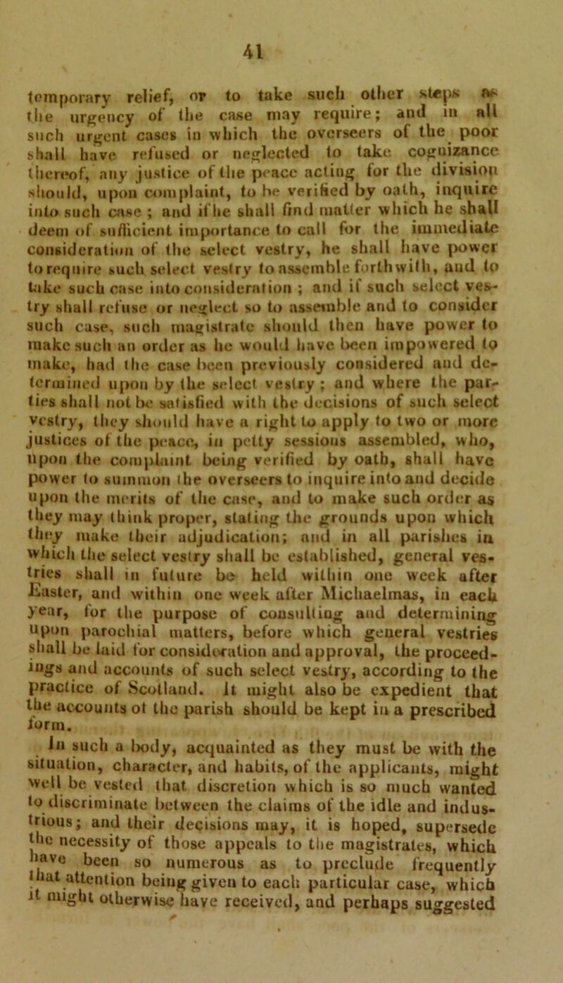 temporary relief? or to take such oilier steps fts tlie urgency of the case may require; and m all such urgent cases in which the overseers of the poor shall have refused or neglected to take cognizance thereof, any justice of the peace acting for the division should, upon complaint, to he verified by oath, inquire into such case ; and iflie shall find matter which he shall deem of sufficient importance to call for the immediate consideration of the select vestry, he shall have power toreqmre such select vestry to assemble forthwith, aud to take such case into consideration ; and it such select ves- try shall refuse or neglect so to assemble and to consider such case, such magistrate should then have power to make such an order as he would have been impowered to make, had the case been previously considered aud de- termined upon by the select vestry ; and where the par- ties shall not be satisfied with the decisions of such select vestry, they should have a right to apply to two or more justices of the peace, in petty sessions assembled, w ho, upon the complaint being verified by oath, shall have power to summon ihe overseers to inquire into and decide upon the merits of the case, and to make such order as they may think proper, slating the grounds upon which they make their adjudication; and in all parishes iu which the select vestry shall be established, general ves- tries shall in future be held within one week after Luster, and within one week after Michaelmas, in each year, for the purpose of cousultiug and determining upon parochial matters, before which general vestries shall be laid for consideration and approval, the proceed- ings and accounts of such select vestry, according to the practice of Scotland, it might also be expedient that the accounts ot the parish should be kept in a prescribed iorm. in such a liody, acquainted as they must be with the situation, character, and habits, of the applicants, might well be vested that discretion which is so much wanted to discriminate between the claims of the idle and indus- trious; and their decisions may, it is hoped, supersede the necessity of those appeals to the magistrates, which have been so numerous as to preclude frequently that attention being given to each particular case, which it might otherwise have received, and perhaps suggested