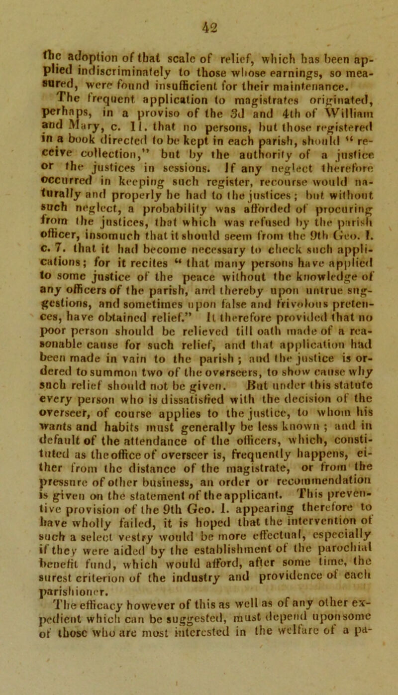 the adoption of that scale of relief, which has been ap- plied indiscriminately to those whose earnings, so mea- sured, were found insufficient for their maintenance. The frequent, application to magistrates originated, perhaps, in a proviso of the 3d and 4th of William and Mary, c. II. that no persons, but those registered in a book directed to be kept in each parish, should “ re- ceive collection,” but by the authority of a justice or the justices in sessions. Jf any neglect therefore occurred in keeping such register, recourse would na- turally and properly he had to the justices; but without such neglect, a probability was afforded of procuring from the justices, that which was refused by tlu* parish officer, insomuch that it should seem from the 9th Geo. 1. c. 7. that it had become necessary to check such appli- cations; for it recites “ that many persons have applied to some justice of the pence without the knowledge of any officers of the parish, ami thereby upon untrue sug- gestions, and sometimes upon false and frivolous preten- ces, have obtained relief.” It therefore provided that no poor person should be relieved till oath made of a rea- sonable cause for such relief, and that application had been made in vain to the parish; and the justice is or- dered tosummofi two of the overseers, to show cause why such relief should not be given. Hut under (his statute every person who is dissatisfied with the decision ot the overseer, of course applies to the justice, to whom his wants and habits must generally be less known ; and in default of the attendance of the officers, which, consti- tuted as theofficeof overseer is, frequently happens, ei- ther from the distance of the magistrate, or from the pressure of oilier business, an order or recommendation is given on the statement of the applicant. This preven- tive provision of the 9th Geo. 1. appearing therefore to have wholly failed, it is hoped that the intervention ot such a select vestry would be more effectual, especially if they were aided by the establishment ot the parochial benefit fund, which would afford, after some lime, the surest criterion of the industry and providence of each parishioner. The efficacy however of this as well as of any other ex- pedient which can be suggested, must depend upon some of those who arc most interested in the welfare ot a pa-
