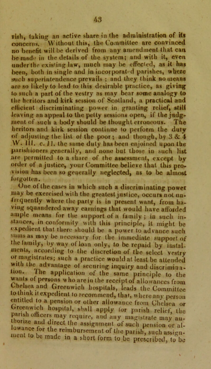 I rish, lukiiiir an active share in the administration of its concerns. Without this, the Committee are convinced no benefit will be derived from any amendment that can he made in the details of the system; and with it, even under the existing law, much may be effected, as it has been, both in single and in incorporat' d parishes, where such superintendence prevails ; and they think no means are so likely to lead to this desirable practice, as giving to such a part of the vestry as may bear some analogy to the heritors and kirk session of Scotland, a practical and efficient discriminating power in granting relief, still leaving an appeal to the petty sessions open, if the judg- ment of such a body should be thought erroneous. The heritors and kirk session continue to perform the duty of adjusting the list of the poor; and though, by 3 & 4 W. 111. c. JI. the same duty has been enjoined upon the parishioners generally, and none but (hose iu such list are permitted to a share of the assessment, except by order of a justice, your Committee believe that this pro- vision has been so generally neglected, as to be almost forgotten. One of the cases iu which such a discriminating power may be exercised with the greatest justice, occurs not un- fit quently where (lie party is in present want, from ha- ving squandered away eatuings that would have afforded ample means for the support of a family; in such in- stances, in conformity with this principle, it might be expedient that there should be a power to advance such sums as may be necessary for the immediate support of the family, by way of loan only, to be repaid by instal- ments, according to the discretion of the select vestry or magistrates; such a practice would at least be attended with lbe advantage of securing inquiry and discrimina- tion. ihe application of the same principle to the wants of persons who are in the receipt of allowances from Chelsea and Greenwich hospitals, leads the Committee to th ink it expedient to recommend, that, where any person entitled to a pension or other allowance from Chelsea or Greenwich hospital, shall apply for parish relief, the parish officers may require, and any magistrate may au- , °r“® ad dlrect 11 \e assignment of such pension or al- m?nMn »f°r reimburser«entof the parish, such assign- bc raadc ln a short form to.be prescribed, to bo