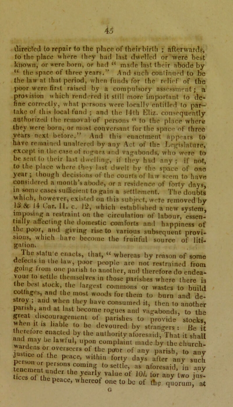 directed to repair to (he place of their birth ; afterwards, to the place where they had last divHIed or were best known, or were born, or had “ made last their abode by “ the space of three years.” And such continued to be the law at that period, when funds for the relief of the poor were first raised by a compulsory assessment; a provision which rendered it still more important to de- fine correctly, what persons were locally entitled to par- take of this local fund ; and the I4lli Lliz. consequently authorized the removal-of persons “ to the place where they were born, or most conversant for the space of three years next before.” And (Ids enactment appears to have remained unaltered by any Act of the Legislature, except in the case ot rogues and vagabonds, who were to be sent to their last d welling, if they had any ; if not, to the place where they last dwelt by the space of one year ; though decisions of the courtsof law seem to have considered a month’s abode, or a residence of forty days, in some cases sufficient to gain a settlement. The doubts which, however, existed on this subject, were removed by 13 &• 14 l/ar. II. c. lii, which established a new system, imposing a restraint on the circulation of labour, essen- tially affecting the domestic comforts and happiness of t ie poor, and giving rise to various subsequent provi- sions, which have become the fruitful source of liti- gatiom lbe statu e enacts, that, “ whereas by reason of some detects in ilie law, poor people are not restrained from going from one parish to another, and therefore do endea- VOUI to settle themselves in those parishes where there is the best stock, the largest commons or wastes to build cottages, and the most woods for them to burn and de- stroy ; and when they have consumed it, then 1o another parish, and at last become rogues and vagabonds, to the great discouragement of parishes to provide stocks, when it is liable to be devoured by strangers: iie it lerelore enacted by the authority aforesaid, That it shall and may be lawful, upon complaint made by the church- wardens or overseers of the poor of any parish to anv lhe »UhiW after tenement ^er,sons comina to settle, as aforesaid, in any ticcsTtbe1, ‘r lhe{early value of JO/, lor any two jns- ticcsot the peace, whereof one to be of flip quorum, at G