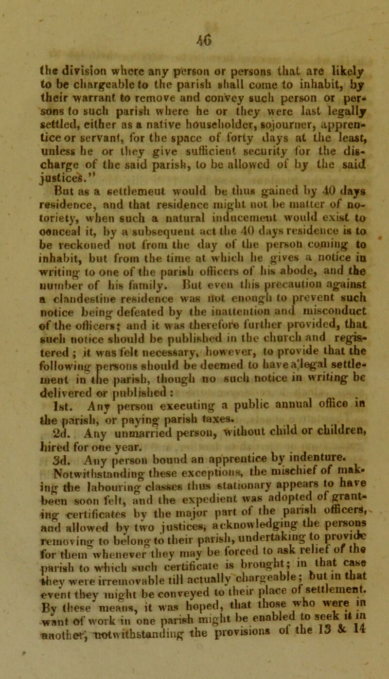 (he division where any person or persons that are likely to be chargeable to the parish shall come to inhabit, by their warrant to remove and convey such person or per- sons to such parish where he or they were last legally settled, either as a native householder, sojourner, appren- tice or servant, for the space of forty days at the least, unless he or they give sufficient security for the dis- charge of the said parish, to be allowed of by the said justices.” But as a 6ettlemeut would be thus gained by 40 days residence, and that residence might not be mutter of no- toriety, when such a natural inducement would exist to oenceal it, by a subsequent act the 40 days residence is to be reckoned not from the day of the person coming to inhabit, but from the time at which lie gives a notice iu writing to one of the parish officers of his abode, and the number of bis family. But even this precaution against a clandestine residence was not enough to prevent such notice being defeated by the inattention and misconduct of the officers; and it was therefore further provided, that such notice should be published in the church and regis- tered ; it was felt necessary, however, to provide that the following persons should be deemed to havea'Iegal settle- ment in the parish, though no such notice in writing be delivered or published: 1st. Any person executing a public annual office in the parish, or paying parish taxes. 2d. Any unmarried person, without child or children, hired for one year. 3d. Any person bound an apprentice by indenture. Notwithstanding these exceptions, the mischief of niak* ing Hie labouring classes thus stationary appears to have been soon felt, and the expedient was adopted of grant- ing certificates by the major part of the palish officers, and allowed by two justices* acknowledging the persons removing to belong to their parish, undertaking to Provl for them whenever they may be forced to ask relief of the parish to which such certificate is brought; m that case they were irremovable till actually charg-eable; but in that event they might be conveyed to their place of settlement. By these means, it was hoped, that those who were in want of w'ork in one parish might be enabled to seek it m another; -notwithstanding the provisions oi the 13 & M
