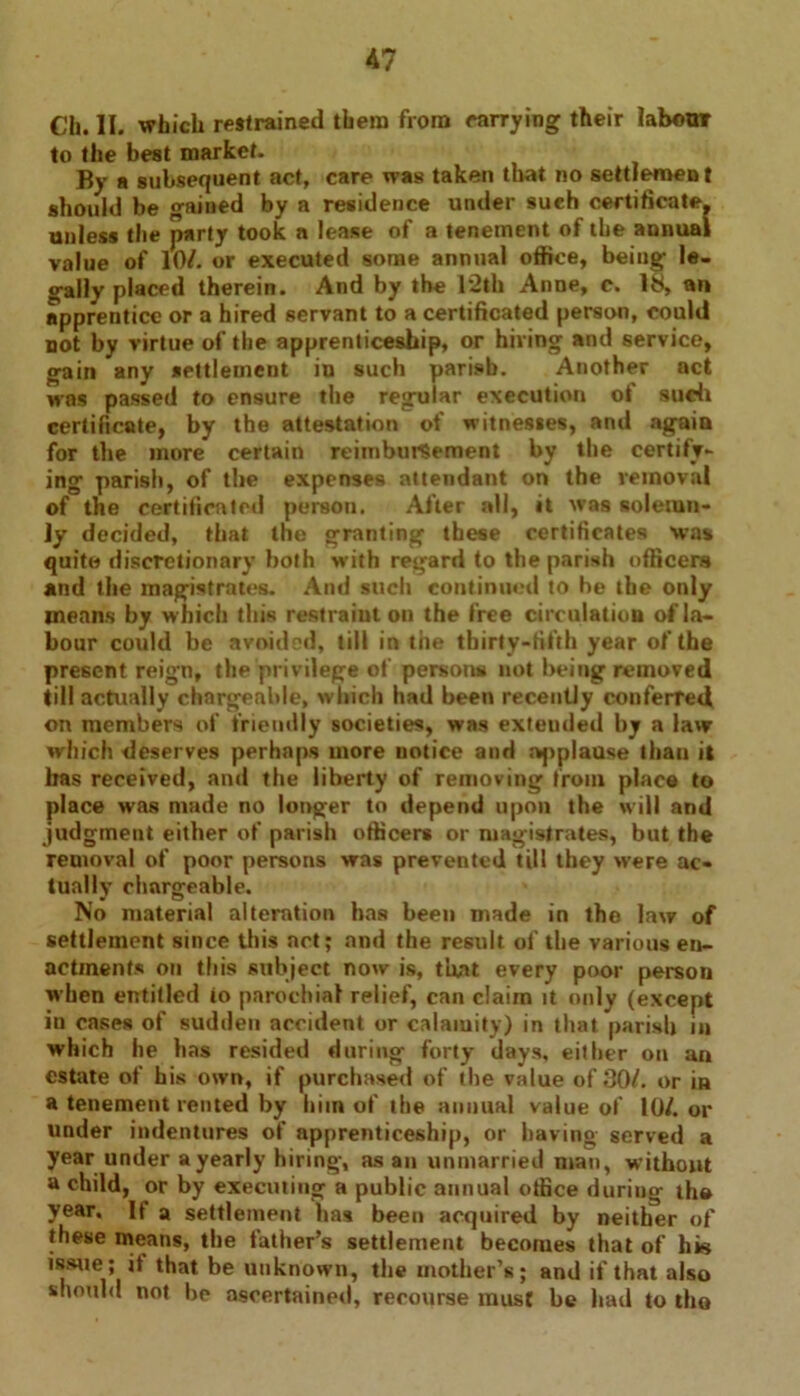 Cli. II. which restrained them from carrying their labour to the best market. By a subsequent act, care was taken that no settlement should be gained by a residence under such certificate, unless the party took n lease of a tenement of the annual value of lO/. or executed some annual office, being le- gally placed therein. And by the 12th Anne, c. 18, an apprentice or a hired servant to a certificated person, could not by virtue of the apprenticeship, or hiving and service, gain any settlement in such parish. Another act was passed to ensure the regular execution of such certificate, by the attestation of witnesses, and again for the more certain reimbursement by the certify- ing parish, of the expenses attendant on the removal of the certificated person. After all, it was solemn- ly decided, that the granting these certificates was quite discretionary both with regard to the parish officers and the magistrates. And such continued to be the only means by which this restraint on the free circulation of la- bour could be avoided, till in the thirty-fifth year of the present reign, the privilege of persons not being removed till actually chargeable, which had been recently conferred on members of friendly societies, was extended by a law which deserves perhaps more notice and applause than it has received, and the liberty of removing from place to place was made no longer to depend upon the will and judgment either of parish officers or magistrates, but the removal of poor persons was prevented till they were ac- tually chargeable. No material alteration has been made in the law of settlement since this act; and the result of the various en- actments on this subject now is, that every poor person when entitled io parochial relief, can claim it only (except in cases of sudden accident or calamity) in that parish in which he has resided during forty days, either on an estate of his own, if purchased of the value of 30/. or in a tenement rented by him of the annual value of 10/. or under indentures of apprenticeship, or having served a year under a yearly hiring, as an unmarried man, without a child, or by executing a public annual office during the year. It a settlement has been acquired by neither of these means, the father’s settlement becomes that of his issue; it that be unknown, the mother’s; and if that also should not be ascertained, recourse must be bad to thn