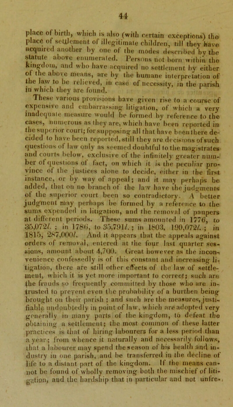 place of birth, which is also (with certain exceptions) the place of settlement of illegitimate children, till they have acquired another by one of the inodes described by the ^tatute above enumerated. Persons not born within the kingdom, and who have acquiree! no settlement hy either of the above means, are by the humane interpretation of the law to be relieved, in case of necessity, in the parish jn which they are found. These various provisions have given rise to a course of expensive and embarrassing litigation, of which a very inadequate measure would be formed by reference to the cases, numerous as they are, which have been reported in the superior court; for supposing al I that have been 1 here de- cided to have been reported, still they are decisions of such questions of law only as seemed doubtful to the magistrates and courts below, exclusive of the infinitely greater num- ber of questions ot fact, on which it is the peculiar pro- vince of the justices alone to decide, either in the first instance, or by way of appeal; and it may perhaps be added, that on no branch of the law have the judgments ot the superior court been so contradictory. A better judgment may perhaps be formed by a reference to the sums expended in litigation, and the removal of paupers at different periods. These sums amounted in 1776‘, to 35,072/. ; in 1780, to 35,791/.; in 1803, 190,072/.; in 1815, 287,000/. And it appears that the appeals against orders of removal, entered at the four last quarter ses- sions, amount about 4,700. (ireat however as the incon^ venience confessedly is of this constant and increasing- li. ligation, there are still other effects of the law of settle- ment, which it is yet more important to correot; such are (he frauds so frequently committed hy those who are in- trusted to prevent even the probability of a burthen being brought on their parish ; and such are the measures, justi- fiable undoubtedly in point of law, which are adopted very generally in many parts of the kingdom, to defeat the obtaining n settlement; the most common of these latter practices is that of hiring labourers for a less period than a year; from whence it naturally and necessarily follows, that a labourer may spend the season of his health and in- dustry in one parish, and he transferred in the decline of life to a distant part of the kingdom. If the means can- not be found of wholly removing both the mischief of liti- gation, and the hardship that in particular and not unfre-,