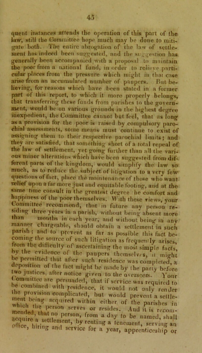 quent instances attends tlie operation of this part of the law, still tho Committee hope much may he done to miti- gate both. Tho entire abrogation of the law of settle- ment Inis indeed been suggested, and the suggestion has generally been accompanied with a proposal to maintain the poor from a national fund, in order to relieve parti- cular places from the pressure which might in that case arise from an accumulated number of paupers. But be- lieving, for reasons which have been stated in a former part of this report, to which if more properly belongs, that transferring these funds from parishes to the govern- ment, wonld he on various grounds in the highest degree inexpedient, the Committee cannot but feel, that ns long as a provision for the poor is raised by compulsory paro- chial assessments, some means must continue to exist of assigning them to their respective parochial limits; and they are satisfied, that something’ short of a total repeal of the law of settlement, yet going further than all the vari- ous minor alterations which have been suggested from dif- ferent parts ot the kingdom, would simplify the law so much, ns to reduce the subject of litigation to a very lew questions of tact, place the maintenance of those who want relief upon ft far more just and equitable footing, and at the same time consult in the greatest decree lie comfort and happiness ot the poor themselves. With these views, your Committee recommend, that in future any person re- siding three years in a parish, without being absent more than months in each year, and without being in anv manner chargeable, should obtain a settlement in such parish; and to prevent as far as possible this fact be- coming the source of such litigation as frequency arises from the difficulty of ascertaining the most simple facts’ by the evidence of the paupers themselves, u might be permitted that after such residence was completed, a deposition of the fact might be made by the party before two justices, alter notice given to the overseers. Your omiTutteo are persuaded, that if service was required to >e combined with residence, it would not only render he provision complicated, but would prevent a settle- ment hnng acquired within either of the parishes in mended .ehJ!er80n ™S. °r r'*sil,es’ And it is recon,- ,Per,ST’ ,r°m aday ,0 be »araed, shall oflice hfrinl T ’ by re,ntmS a ,eneiuent, serving an j « and service for a year, apprenticeship or