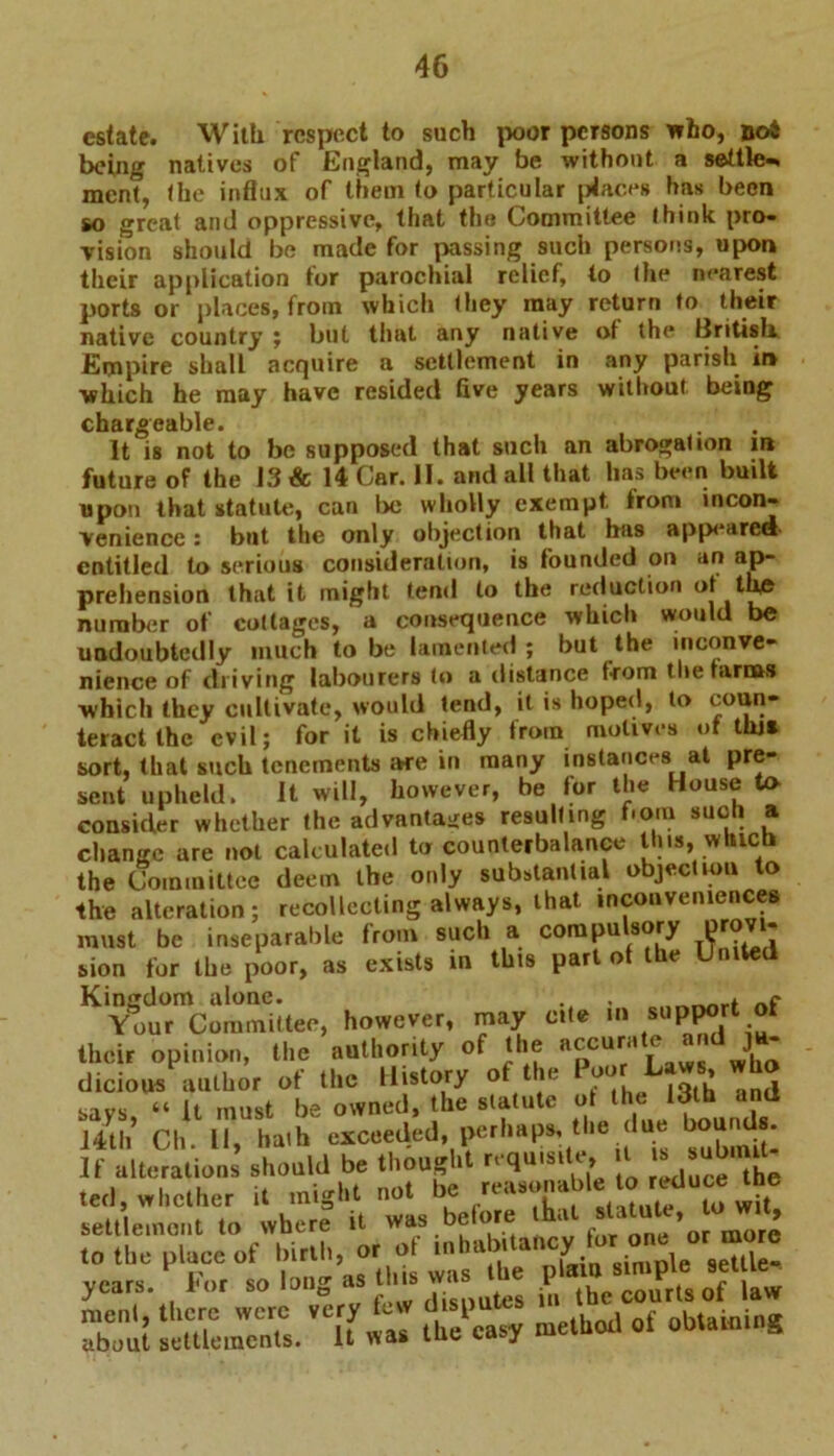 estate. With respect to such poor persons who, noi being natives of England, may be without a settle-, men?, the influx of them to particular places has been so great and oppressive, that the Committee think pro- vision should be made for passing such persons, upon their application tor parochial relief, to the nearest ports or places, from which they may return to their native country ; but that any native of the llritisli Empire shall acquire a settlement in any parish in ■which he may have resided five years without being chargeable. It is not to be supposed that such an abrogation m future of the 13 & 14 Car. II. and all that has been built upon that statute, can be wholly exempt from incon- venience : but the only objection that has appeared- entitled to serious consideration, is founded on an ap- prehension that it might tend to the reduction ot the number of cottages, a consequence which would be undoubtedly much to be lamented ; but the inconve- nience of chiving labourers to a distance front theraruwi which they cultivate, would tend, it is hoped, to coun- teract the evil; for it is chiefly from motives ot tlus sort, that such tenements are in many instances at pre- sent upheld. It will, however, be for the House to consider whether the advantages resulting born such a change are not calculated to counterbalance this, which the Committee deem the only substantial objection to the alteration; recollecting always, that inconveniences must be inseparable from such a compu sory l?r° sion for the poor, as exists in this part of the United “aSTcSSi-. however, may cite I. -ppor. of their opinion, the authority of the ^ dicious author ot the History ot le * « I, imlst i,e owned, the statute of the Idth and 14th’ Ch. II, hath exceeded, perhaps, the due hound.- If alteration, should be thought requisite, t > ^’um “‘pYaiu simple settle- years, i or so iou0 .• tes in the courts of law Zut XtS. ,C[fl the easy method of ubtatniu*