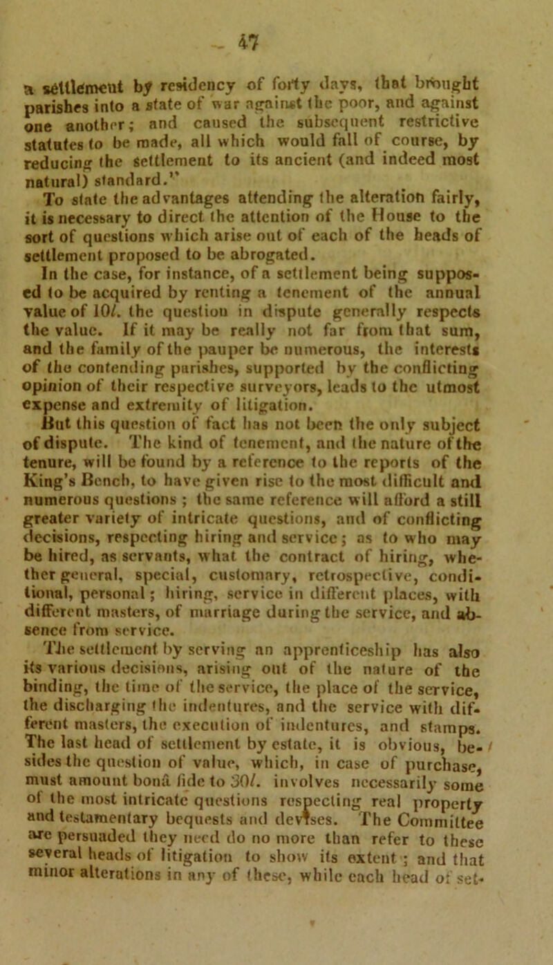 a settlement by residency of forty days, (hat brought parishes into a state of war against the poor, and against one another; and caused the subsequent restrictive statutesto be made, all which would fall of course, by reducing the settlement to its ancient (and indeed most natural) standard.’’ To state the advantages attending the alteration fairly, it is necessary to direct the attention of the House to the sort of questions which arise out of each of the heads of settlement proposed to be abrogated. In the case, for instance, of a settlement being suppos- ed to be acquired by renting a tenement of the annual value of 10/. the questiou in dispute generally respects the value. If it may be really not far from that sum, and the family of the pauper be numerous, the interests of tho contending parishes, supported by the conflicting opinion of their respective surveyors, leads to the utmost expense and extremity of litigation. But this question of fact has not been the only subject of dispute. The kind of tenement, and the nature of the tenure, will be found by a reference to the reports of the King’s Bench, to have given rise to the most difficult and numerous questions ; the same reference will afford a still greater variety of intricate questions, and of conflicting decisions, respecting hiring and service; as to who may be hired, as servants, what the contract of hiring, whe- ther general, special, customary, retrospective, condi- tional, personal; hiring, service in different places, with different masters, of marriage during the service, and ab- sence from service. TJie settlement by serving nn apprenticeship has also its various decisions, arising out of the nature of the binding, the time of the service, the place of the service, the discharging the indentures, and the service with dif- ferent masters, the execution of indentures, and stamps. The last head of settlement by estate, it is obvious, be- sides the question of value, which, incase of purchase, must amount bona, tide to 30/. involves necessarily some of the most intricate questions respecting real property and testamentary bequests and devises. The Committee we persuaded they need do no more than refer to these several heads of litigation to show its extent ; and that minor alterations in any of these, while each head o; set-