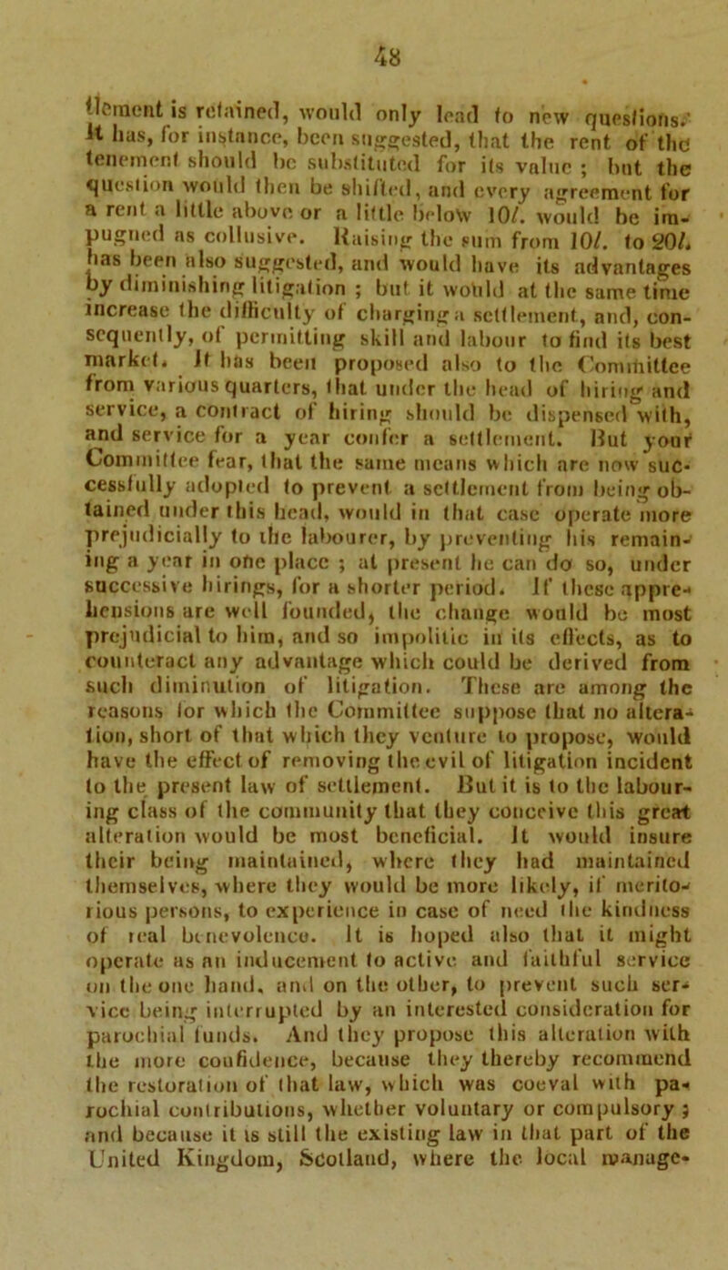 Clement is retained, would only load fo new quesfiohs;’ It has, for instance, been suggested, that the rent of thd tenement should bo substituted for its value ; but the question would (hen be shifted, and every agreement for a rent a little above or a little below 10/. would be im- pugned as collusive. Raising the sum from 10/. to 20L has been also suggested, and would have its advantages by diminishing litigation ; but it would at the same time increase the difficulty of charging a settlement, and, con- sequently, of permitting skill and labour to find its best market* if has been proposed also to the Committee from various quarters, that under the head of hiring and service, a contract of hiring should be dispensed with, and service for a year confer a settlement. Rut your Commitfee fear, that the same means which are now suc- cessfully adopted fo prevent a settlement from being ob- tained under this head, would in that case operate more prejudicially to the labourer, by preventing his remain- ing a year in one place ; at present he can da so, under successive hirings, for a shorter period. If these appre- hensions are well founded, the change would be most prejudicial to him, and so impolitic in its efleets, as to counteract any advantage which could be derived from such diminution of litigation. These are among the reasons tor which the Committee suppose that no altera- tion, short of that which they venture to propose, would have the effect of removing the evil of litigation incident to the present law of settlement. But it is to the labour- ing class of the community that they conceive this great alteration would be most beneficial. Jt would insure their being maintained, where they had maintained themselves, where they would be more likely, if merito- rious persons, to experience in case of need the kindness of teal benevolence. It is hoped also that it might operate as an inducement to active and faithful service on the one hand, and on the other, to prevent such ser- vice being interrupted by an interested consideration for parochial funds. And (hey propose this alteration with the more confidence, because they thereby recommend the restoration of that law, which was coeval with pa- rochial contributions, whether voluntary or compulsory } and because it is still the existing law in that part of the United Kingdom, Scotland, where the local manage-