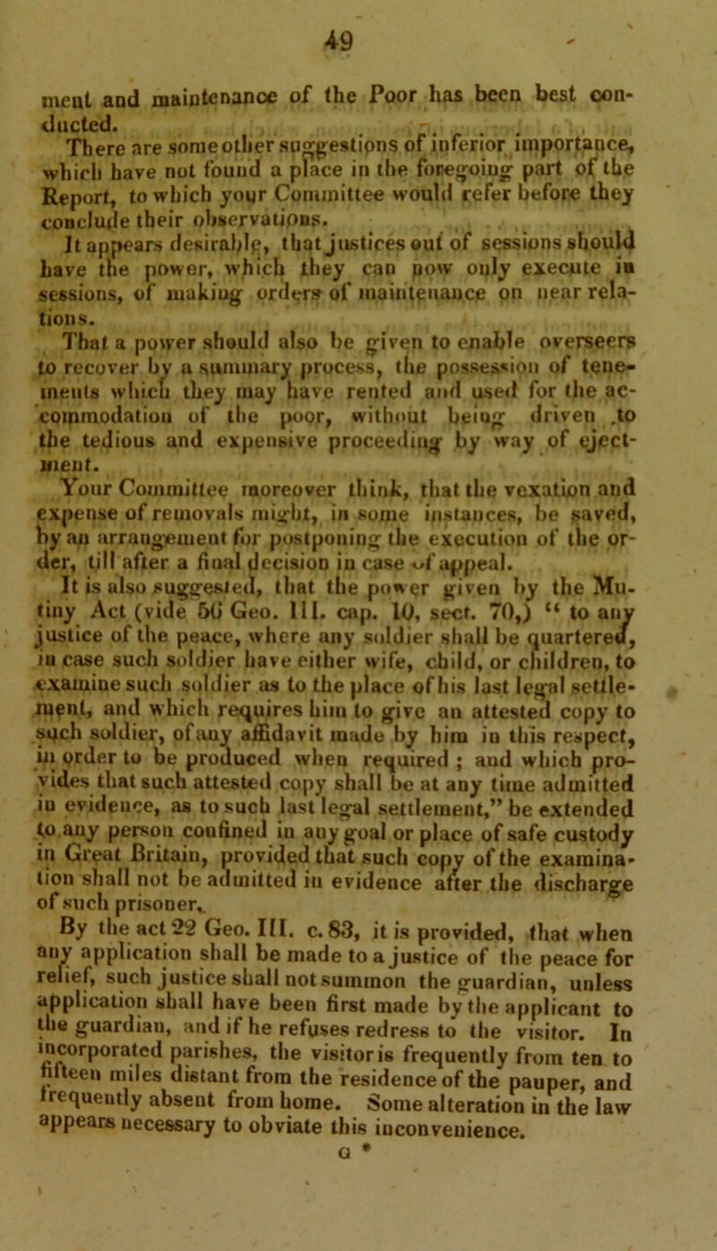 meat and maintenance of the Poor has been best con- ducted. . , . . There are some other suggestions of inferior importance, which have not found a place in the foregoing part of the Report, to which yogr Committee would refer before they conclude their observations. It appears desiraljlg, that justices out of sessions should have the power, which they can pow only execute ia sessions, of making orders of maintenance on near rela- tions. That a power should also be given to enable overseers to recover by a summary process, the possession of tene- ments which they may have rented and used for the ac- commodation of the poor, without being driven .to the tedious and expensive proceeding by way of eject- ment. Your Committee moreover think, that the vexation and expense of removals migljjt} in some instances, be saved, by an arrangement for postponing the execution of the or- der, till after a final decision in case of appeal. It is also suggested, that the power given by the Mu- tiny Act (vide 5G Geo. 111. cap. 10, sect. 70,) ** to any justice of the peace, where any soldier shall be quartered, iu case such soldier have either wife, child, or children, to examine such soldier as to the place of his last legal settle- ment, and which requires him to give an attested copy to si)ch soldier, ofauy affidavit made by him in this respect, in order to be produced when required ; aud which pro- vides that such attested copy shall be at any time admitted iu evidence, as to such last legal settlement,” be extended t,o any person confined iu any goal or place of safe custody in Great Britain, provided that such copy of the examina- tion shall not be admitted iu evidence alter the discharge of such prisoner,. By the act 22 Geo. III. c. 83, it is provided, that when any application shall be made to a justice of the peace for relief, such justice shall notsuininon the guardian, unless application shall have been first made by the applicant to the guardian, and if he refuses redress to the visitor. In incorporated parishes, the visitor is frequently from ten to fifteen miles distant from the residence of the pauper, and irequently absent from home. Some alteration in the law appears necessary to obviate this inconvenience ci * I