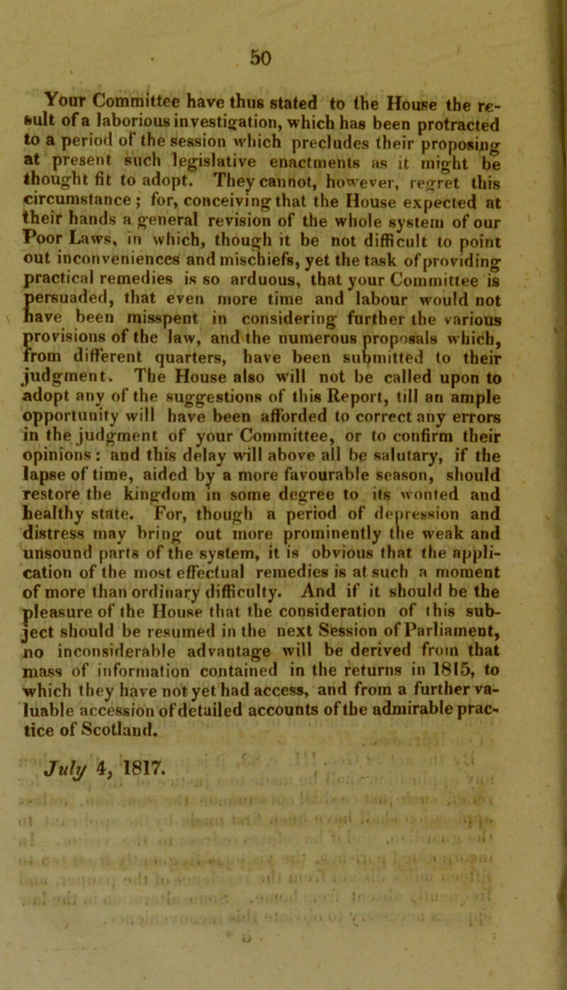 Your Committee have thus stated to the House the re- sult of a laborious investigation, which has been protracted to a period of the session which precludes their proposin'* at present such legislative enactments as it might be thought fit to adopt. They cannot, however, regret this circumstance; for, conceiving that the House expected at their hands a general revision of the whole system of our Poor Laws, in which, though it be not difficult to point out inconveniences and mischiefs, yet the task of providing practical remedies is so arduous, that your Committee is Eersuaded, that even more time and labour would not ave been misspent in considering further the various ?provisions of the law, and the numerous proposals which, rom different quarters, have been submitted to their judgment. The House also will not be called upon to adopt any of the suggestions of this Report, tdl an ample opportunity will have been afforded to correct any errors in the judgment of your Committee, or to confirm their opinions: and this delay wall above all be salutary, if the lapse of time, aided by a more favourable season, should restore the kingdom in some degree to its wonted and healthy state. For, though a period of depression and distress may bring out more prominently the weak and unsound parts of the system, it is obvious that the appli- cation of the most effectual remedies is at such a moment of more than ordinary difficulty. And if it should be the pleasure of the House that the consideration of this sub- ject should be resumed in the next Session of Parliament, no inconsiderable advantage will be derived from that mass of information contained in the returns in 1815, to which they have not yet had access, and from a further va- luable accession of detailed accounts of the admirable prac- tice of Scotland. July 4, 1817.