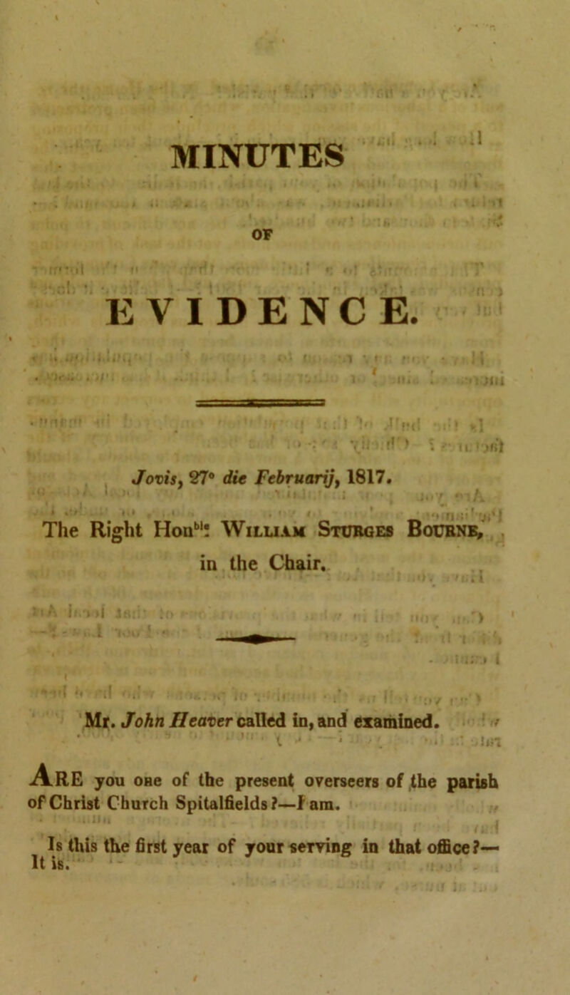 MINUTES -i,,r U*J * ** > •' OF EVIDENCE. JoviSf 27° die Februarijf 1817. * ..il !«• * , 1 f' • i { ■* * am in »*?•• %| The Right Honbl! William Stubges Bourne, in the Chair. >i Mr. John Heaver called in, and examined. Are you OHe of the present overseers of the parish of Christ Church Spitalfields?—f am. Is this the first year of your serving in that office?— It is.
