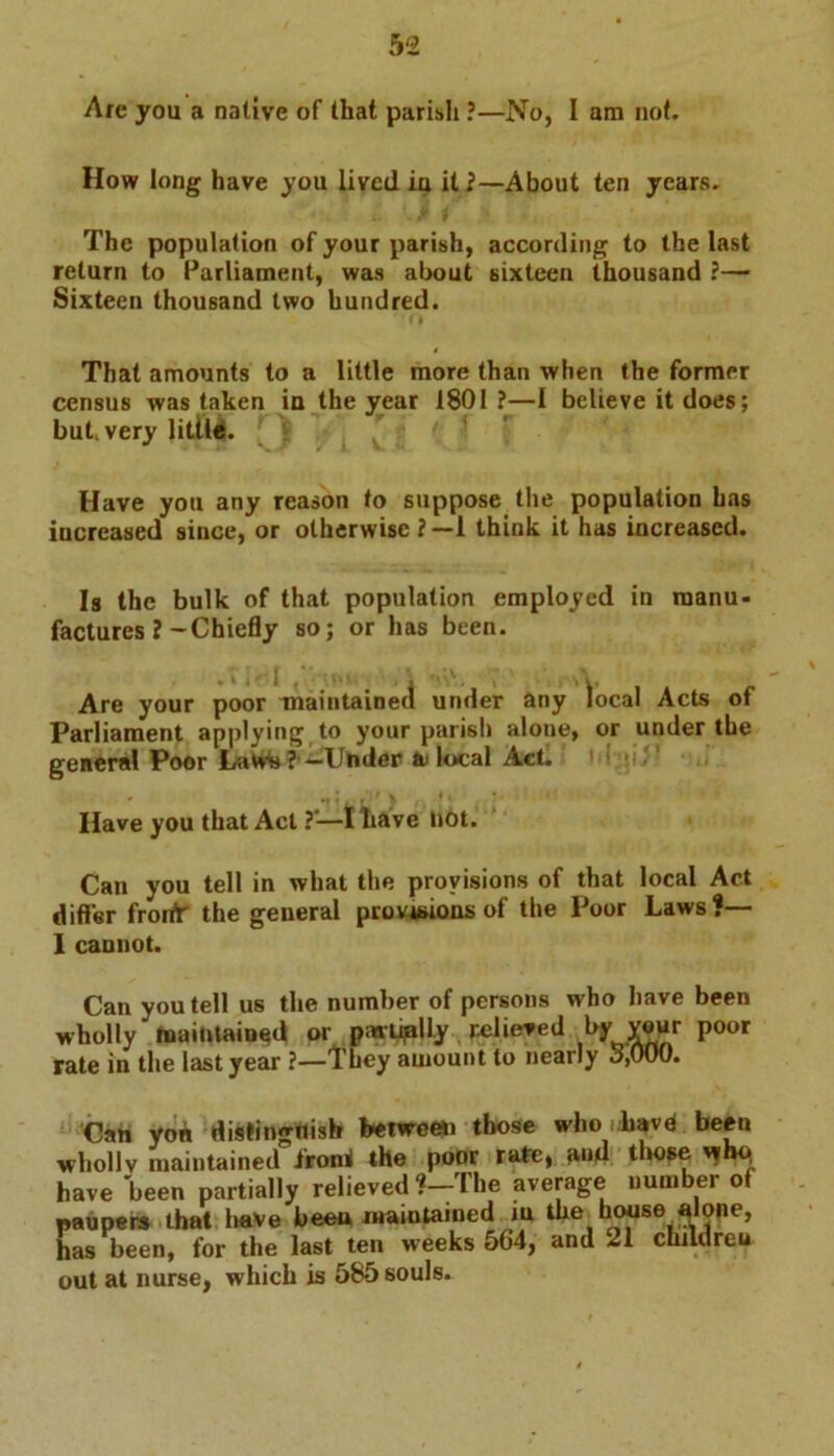 Arc you a native of that parii.Ii ?—No, I am not. How long have you lived iu it 2—About ten years. The population of your parish, according to the last return to Parliament, was about sixteen thousand ?— Sixteen thousand two hundred. That amounts to a little more than when the former census was taken ia the year 1801 ?—I believe it does; but very little. Have you any reason to suppose the population has increased since, or otherwise ?—1 think it has increased. Is the bulk of that population employed in manu- factures 2-Chiefly so; or has been. Are your poor maintained under any local Acts of Parliament applying to your parish alone, or under the general Poor Laws ? —Under te local Act. Have you that Act ?*—I have not. Can you tell in what the provisions of that local Act differ froifr the general provisions of the Poor Laws?— I cannot. Can you tell us the number of persons who have been wholly maintained or pwtiplly relieved by Your poor rate in the last year ?—They amount to nearly 3,000. Can yon distingflish between those who Tiavd been wholly maintained ironi the poor rate, and those 'jhq have been partially relieved ?—The average number ot paupers that have been maintained in the house alone, has been, for the last ten weeks 5G4, and 21 children out at nurse, which is 585 souls.