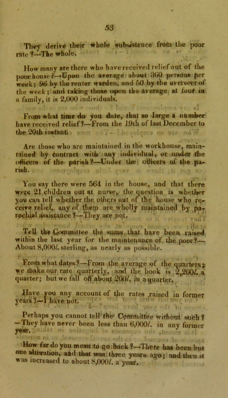 They derive their tfbole subsistence from the poor rate ?—The whole. *» «*(. How many are there who have received relief out of the poor liouje ?—fUpan the average' about 6(>0 persons per week; 96 by the renter warden, and 60 by the overseer of the week ; and taking those upon the average at fouf in a family, it is 2,000 individuals. From what time do you date, that so large a number have received relief?—From the 19lh of last December to the 20th instant* > i . - • > • •». • Are those who are maintained in the workhouse, main- tained by contract with any individual, or under the officers of the parish?—Under the ottieers of the pa- rish. ■ I ’ . •»/ r. You say there were 564 in the house, and that there weje 21 chUdreu out at nurse, the question is whether you cun tell whether the otliqrs out of th^ house who re- ceive relief, any of thetp are wholly maintained by pgT rochial aissi^taUce ?—They are poj. «\ nr •* \ f *,» / 'ill) ' ■ ■ j ■ > • ' - , : i|.; .. Tell the Qointnittee the sums that have been raised within the last year for the maintenance of the poor?— About 8,000/. sterling, as nearly as possible. From what dates?—From the average of the quarters; we make our rate quarterly, ami the hook « 2,200/. a quarter; but we fall oft about 200/. in a quarter. Have you any account of the rates .raided in former years ?—1 have uot. ’ 'U**' *1 ' ' S ?; / ‘/Hi! * ‘ Perhaps you cannot teH the* Committee without such? — They have never been less than 6,000/. in any former y*HT. HI e, •, ; •> r. : ■ . . How far do you mean to go buck?—There has been but one alteration, and that was three years ago; and then it was increased to about 8,000/. a year.