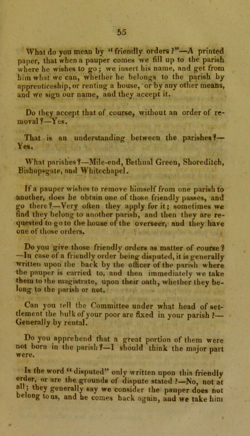 What do you mean by “friendly orders ?”—A printed paper, that when a pauper comes we fill up to the parish where he wishes to go; we insert his name, and get from him what we can, whether he belongs to the parish by apprenticeship, or renting a house, or by any other means, anil we sign our name, and they accept it. Do they accept that of course, without an order of re- moval ?—Yes. That is an understanding between the parishes?— Yes. What parishes?—Mile-end, Bethnal Green, Shoreditch, Bishopsgate, and Whitechapel. If a pauper wishes to remove himself from one parish to another, does he obtain one of those friendly passes, and go there?—Very often they apply for it; sometimes we find they belong to another parish, and then they are re- quested to go to the house or the overseer, aud they have one of those orders. Do you give those friendly orders as matter of course? —In case of a friendly order being disputed, it is generally written upon the back by the officer of the parish where the pauper is carried to, and then immediately we take them to the magistrate, upon their oath, whether they be- long to the parish or not. Can you tell the Committee under what head of set- tlement the bulk of your poor are fixed in your parish ?— Generally by rental. no . I think the major part were. 1 Is the word “ disputed” only written upon this friendly order, or are the grounds of dispute stated ?—No, not at all ; they generally 6ay we consider the pauper does tiot belong to us, and he comes back again, and we take him portion of them were