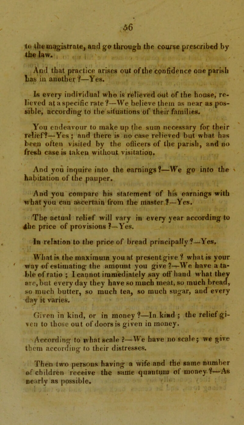 to the magistrate, and go through the course prescribed by the law. , . , | And that practice arises out of the confidence one parish Las in another?—Yes. Is every individual who is relieved out of the house, re- lieved at a specific rate?—We believe them as near as pos- sible, according to the situations of their families. You endeavour to make up the sum necessary for their relief?—Yes; and there is no case relieved but what has been often visited by the otlicers of the parish, and no fresh case is taken without visitation. And you inquire into the earnings?—We go into the ' habitation of the pauper. And you compare his statement of his earnings with wbatyou can ascertain from the master?—Yes. The actual relief will vary in every year according to 4be price of provisions ?—Yes. In relation to the price of bread principally?—Yes. What is the maximum you at present give ? what is your ' way of estimating the amount you give?—We have a ta- ble of ratio; I cannot immediately say off hand what they arc, but every day they have so much meat, so much bread, so much butter, so much tea, so much sugar, and every day it varies. Given in kind, or in money?—In kind ; the relief gi- ven to those out of doors is given in money. According to what scale ?—We have no scale; we give them according to their distresses. Then two persons having a wife and the same number of children receive the same quantum of money?—As Dearly as possible.