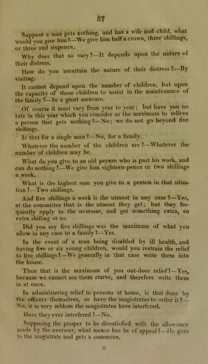 i>7 Suppose a man gets nothing, and has a wife and child what would you give him?—We give him half a crow n, three shillings, or three and sixpence. >Vhv does that so vary?—It depends upon the nature ot their distress. How do you ascertain the nature of their distress ? By visitiug. It cannot depend upon the number of children, but upon the capacity of those children to assist in the maintenance of the family ?—In a great measure. Of coufsc it must vary from year to year; but have you no fate in this year which you consider as the maximum to relieve a person that gets nothing ?— No; we do not go beyond five .shillings. Is that for a single man?—No, for a family. Whatever the number of the children are ?—Whatever the number of children may be. What do you give to an old person who is past his work, and can do nothing ?—Wre give him eighteen-pence or two shillings a week. What is the highest sum you give to a person in that situa- tion?—Two shillings. And five shillings a week is the utmost in any case?—Yes, at the committee that is the utmost they get; but they fre- quently apply to the overseer, and get something extra, an extra shilling or so. Did you say five shillings was the maximum of what you allow in auy case to a family?—Yes. In the event of a man being disabled by ill health, and having five or six young children, would you restrain the relief to five shillings?—We generally in that case write them into the house. Then that is the maximum of you out-door relief?—Yes, because we cannot see them starve, and therefore write them in at once. In administering relief to persons at home, is that done by the officers themselves, or have the magistrates to order it?— No, it is very seldom the magistrates have interfered. Have they ever interfered ?—No. Supposing the pauper to be dissatisfied with the allowance made by the overseer, what means has he of appeal ?—He goes to the magistrate and gets a summons. a