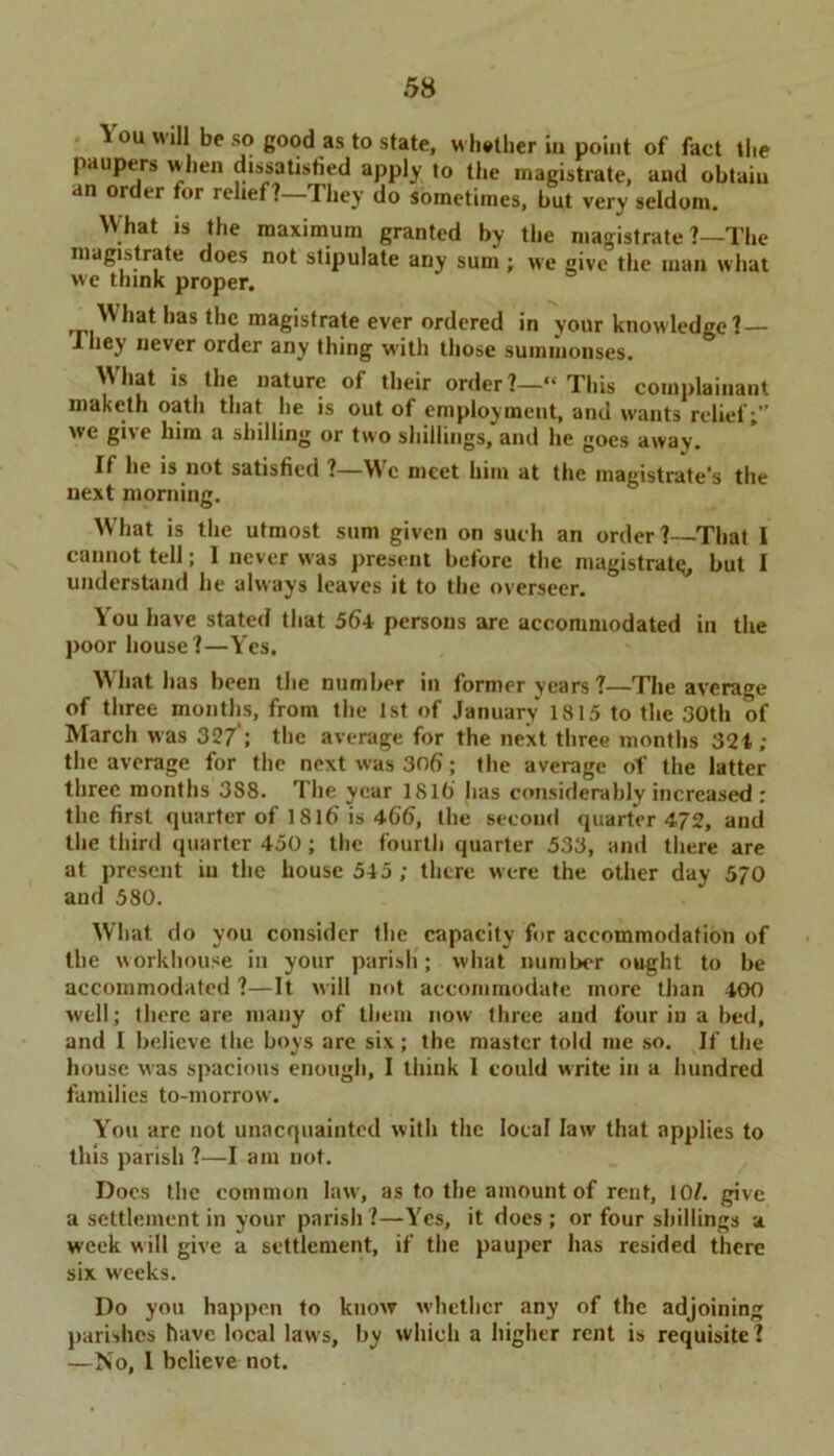 5 ou will be so good as to state, whither iu point of fact the paupers when dissatisfied apply to the magistrate, and obtain an order for relief?—They do sometimes, but very seldom. What is the maximum granted by the magistrate ?—The magistrate does not stipulate any sum ; we give the man what we think proper. What has the magistrate ever ordered in your knowledge?— I hey never order any thing w'ith those summonses. ^ *s ^ie nature of their order ?—“ This complainant maketh oath that he is out of employment, and wants relief;” we give him a shilling or two shillings, and he goes away. If he is not satisfied ?—W'c meet him at the magistrate’s the next morning. What is the utmost sum given on such an order? That I cannot tell; 1 never was present before the magistral^ but I understand he always leaves it to the overseer. You have stated that 564 persons are accommodated in the poor house?—Yes. What has been the number in former years?—The average of three months, from the 1st of January 1815 to the 30th of March was 32/; the average for the next three months 324; the average for the next was 306; the average of the latter three months 3S8. The year 181b has considerably increased : the first quarter of 1816' is 466, the second quarter 472, and the third quarter 450 ; the fourth quarter 533, and there are at present in the house 545; there were the other day 570 and 580. What do you consider the capacity for accommodation of the workhouse in your parish; what number ought to be accommodated ?—It will not accommodate more than 400 well; there are many of them now three and four in a bed, and I believe the boys are six; the master told me so. If the house was spacious enough, I think I could write in a hundred families to-morrow. You are not unacquainted with the local law that applies to this parish ?—I am not. Docs the common lawr, as to the amount of reut, 10/. give a settlement in your parish?—Yes, it does; or four shillings a week will give a settlement, if the pauper has resided there six weeks. Do you happen to know whether any of the adjoining parishes have local laws, by which a higher rent is requisite ? —No, I believe not.