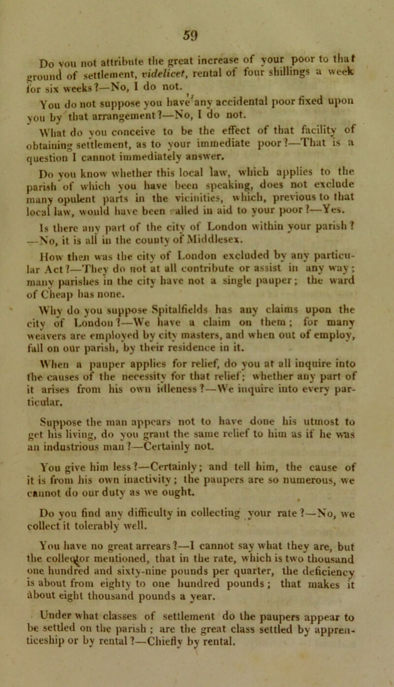 Do vou not attribute the great increase of your poor to that ground of settlement, videlicet, rental of four shillings a week for six weeks'!—No, I do not. ^ You do not suppose you bave'any accidental poor fixed upon you by that arrangement?—No, I do not. What do you conceive to be the effect of that facility of obtaining settlement, as to your immediate poor?—That is a question I cannot immediately answer. Do you know whether this local law, which applies to the parish of which you have been speaking, does not exclude many opulent parts in the vicinities, which, previous to that locai law, would have been - ailed in aid to your poor?—Yes. Is there any part of the city of London within vour parish? —No, it is all in the county of Middlesex. How then was the city of London excluded by any particu- lar Act?—They do not at all contribute or assist in any way; many parishes in the city have not a single pauper; the ward of Cheap has none. Why do you suppose Spitalfields has any claims upon the city of London?—We have a claim on them; for many weavers are employed by city masters, and when out of employ, fall on our parish, by their residence in it. When a pauper applies for relief, do you at all inquire into the causes of the necessity for that relief; whether any part of it arises from his own idleness?—We inquire iuto every par- ticular. Suppose the man appears not to have done his utmost to get his living, do you grant the same relief to him as if he wtis an industrious man ?—Certainly not You give him less?—Certainly; and tell him, the cause of it is from his own inactivity; the paupers are so numerous, we cannot do our duty as we ought. Do you find any difficulty in collecting your rate?—No, we collect it tolerably well. You have no great arrears ?—I cannot say w hat they are, but the colleq^or mentioned, that in the rate, w hich is two thousand one hundred and sixty-nine pounds per quarter, the deficiency is about from eighty to one hundred pounds; that makes it •About eight thousand pounds a year. Under what classes of settlement do the paupers appear to be settled on the parish ; are the great class settled by appren- ticeship or by rental ?—Chiefly by rental.