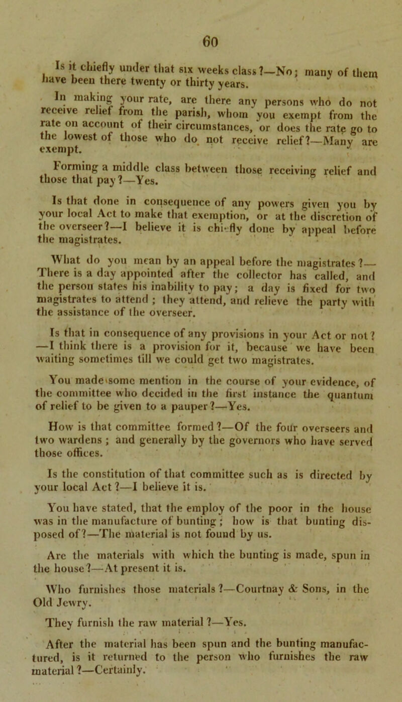 eo Is it chiefly under that six weeks class ?- have been there twenty or thirty years. -No; many of them In making your rate, are there any persons who do not reeeive relief from the parish, whom you exempt from the rate on account of their circumstances, or does the rate go to the lowest of those who do not receive relief I—Many are exempt. J 1 orming a middle class between those receiving relief and those that pay 1—Yes. Is that done in consequence of any powers given you by your local Act to make that exemption, or at the discretion of the overseer?—I believe it is chi-fly done by appeal before the magistrates. What do you mean by an appeal before the magistrates ? There is a day appointed after the collector has called, and the person states his inability to pay; a day is fixed for two magistrates to attend ; they attend, and relieve the party with the assistance of the overseer. Is that in consequence of any provisions in your Act or not ? —I think there is a provision for it, because we have been waiting sometimes till we could get two magistrates. You made'Somc mention in the course of your evidence, of the committee who decided in the first instance the quantum of relief to be given to a pauper?—Yes. How is that committee formed?—Of the four overseers and two wardens ; and generally by the governors who have served those offices. Is the constitution of that committee such as is directed by your local Act ?—I believe it is. You have stated, that the employ of the poor in the house was in the manufacture of bunting; how is that bunting dis- posed of?—The material is not found by us. Arc the materials with which the bunting is made, spun in the house?—-At present it is. Who furnishes those materials ?—Courtnay & Sons, in the Old Jewry. They furnish the rawr material ?—Yes. I > After the material has been spun and the bunting manufac- tured, is it returned to the person who furnishes the raw material ?—Certainly.