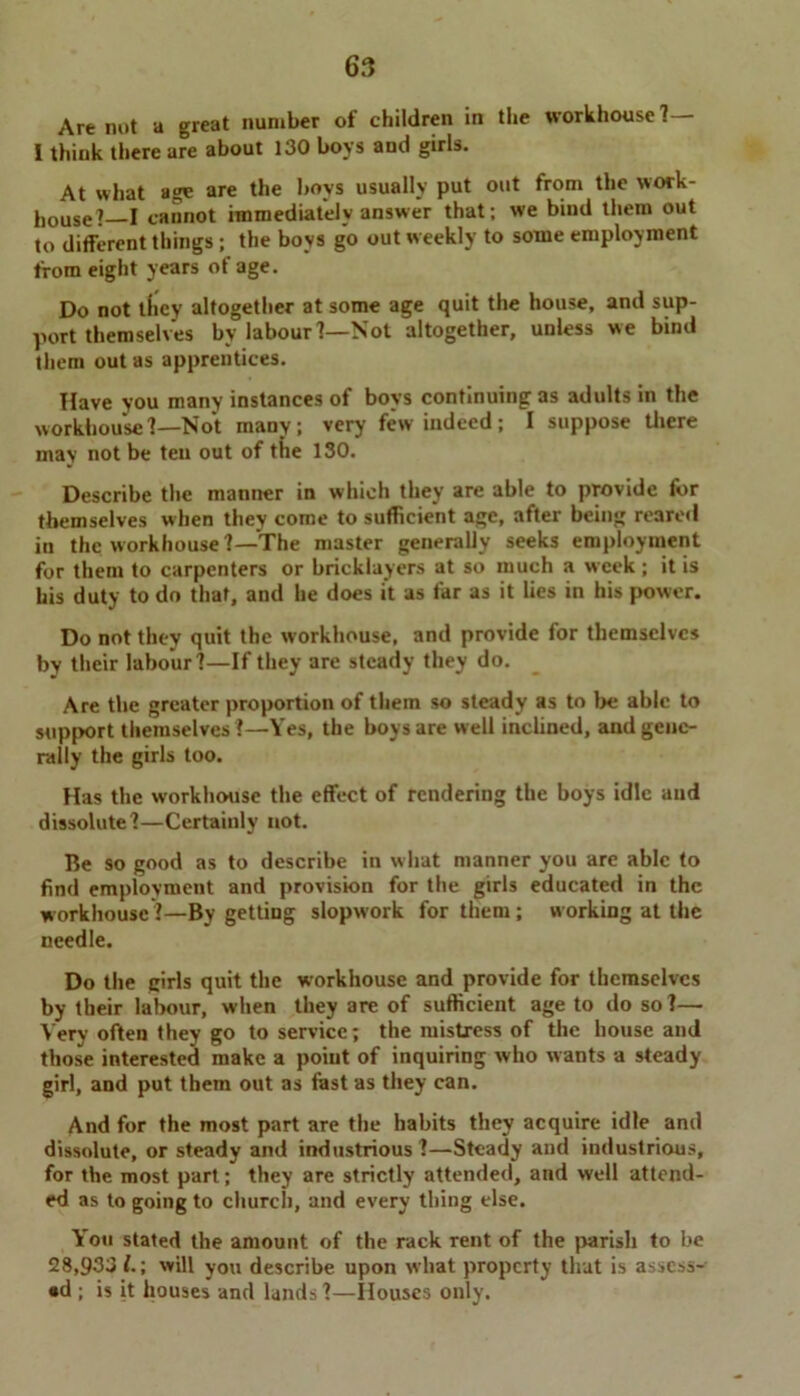 Are not a great number of children in the workhouse?— I think there are about 130 boys and girls. At what age are the boys usually put out from the work- house?—I cannot immediately answer that; we bind them out to different things ; the boys go out weekly to some employment from eight years of age. Do not lliey altogether at some age quit the house, and sup- port themselves bv labour?—Not altogether, unless we bind them out as apprentices. Have you many instances of boys continuing as adults in the workhouse?—Not many; very few indeed; I suppose there may not be ten out of tiie 130. Describe the manner in which they are able to provide for themselves when they come to sufficient age, after being reared in the workhouse?—The master generally seeks employment for them to carpenters or bricklayers at so much a week ; it is his duty to do that, and he does it as far as it lies in his power. Do not they quit the workhouse, and provide for themselves by their labour?—If they are steady they do. Are the greater proportion of them so steady as to be able to support themselves ?—Yes, the boys are well inclined, and gene- rally the girls too. Has the workhouse the effect of rendering the boys idle and dissolute?—Certainly not. Be so good as to describe in what manner you are able to find employment and provision for the girls educated in the workhouse?—By getting slopwork for them; working at the needle. Do the girls quit the workhouse and provide for themselves by their labour, when they are of sufficient age to do so?— Very often they go to service; the mistress of the house and those interested make a point of inquiring who wants a steady girl, and put them out as fast as they can. And for the most part are the habits they acquire idle and dissolute, or steady and industrious ?—Steady and industrious, for the most part; they are strictly attended, and well attend- ed as to going to church, and every thing else. You stated the amount of the rack rent of the parish to be 28,933/.; will you describe upon what property that is assess- ed ; is it houses and lands?—Houses only.