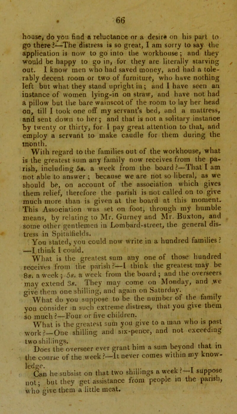 house, do you find a reluctance or a desire on his purl to go there’—The distress is so great, I am sorry to say the application is now to go into the workhouse; and they would be happy to go in, for they are literally starving , out. I know men who had saved money, and had a tole- rably decent room or two of furniture, who have nothing left but what they stand upright in; and 1 have seen an instance of women lying-in on straw, and have not had a pillow but the bare wainscot of the room to lay her head on, till I took one off my servant’s bed, and a mattress, and sent down to her; and that is not a solitary instance by twenty or thirty, for I pay great attention to that, and employ a servant to make caudle for them during the month. With regard to the families out of the workhouse, what is the greatest sum any family now receives from the pa- rish, including 5». a week from the board?—That I am not able to answer ; because we are not so liberal, as we should be, on account of the association which gives them relief, therefore the parish is not called on to give much more than is given at the board at this moment. This Association was set on foot, through my humble means, by relating to Mr. Gurney and Mr. Buxton, and some other gentlemeit in Lombard-street, the general dis- tress in Spitalfields. You stated, you could now write in a hundred families ? —I, think l could. What is the greatest sum any one of those hundred receives from the parish?—! think the greatest may be 8s. a week ; 5s. a week from the board ; and the overseers may extend 3s. They may come on Monday, and .we give them one shilling, and again on Saturday. What do you suppose to be the number of the family you consider in such extreme distress, that you give them so much ?—Four or five children. What is the greatest sum you give to a man who is past work?—One shilling and six-pence, aud not exceeding two shillings; , , Does the overseer ever grant him a sum beyond that in the course of the week ?—it never comes within my know- ledge. , - , T Gan he subsist on that two shillings a week ?—I suppose not; but they get assistance from people in the parish, who give them a little meat.