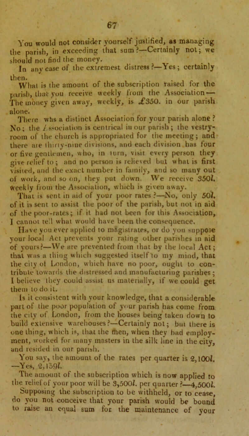 You would not consider yourself justified, as managing the parish, in exceeding that sum?—Certainly not; we should not find the money. In any case of the extremest distress?—Yes; certainly then. . YVhnt is the amount of the subscription raised for the parish, that you receive weekly from the Association — The money given away, weekly, is .£350. in our parish alone. There wtis a distinct Association for your parish alone ? No; the Association is centrical in our parish; the vestry- room of the church is appropriated for the meeting; and there aie thirty-nine divisions, and each division has four or five gentlemen, who, in turn, visit every person they give relief to; ana no person is relieved but what is first visited, and the exact number in family, and so many out of work, and so on, they put down. We receive 350/. Weekly from the Association, which is given away. That is sent in aid of your poor rates ?—No, only 50/. of it is sent to assist the poor of the parish, but not in aid of the poor-rates; if it had not been for this Association, I cannot te'.l what would have been the consequence. Have you ever applied to magistrates, or do you suppose your local Act prevents your rating other parishes in aid of yours?—We are prevented from that by the local Act; that was a thing which suggested itself to my mind, that the city ot London, which have no poor, ought to con- tribute towards the distressed and manufacturing parishes; I believe the}' could assist us materially, if we could get them to do it. Is it consistent with your knowledge, that a considerable part of the poor population of your parish has come from the city of London, from the houses being taken down to build extensive warehouses?—Certainly not; but there is one thing, which is, that the men, when they bad employ- ment, worked for many masters in the silk line in the city, and resided in our parish. You say, the amount of the rates per quarter is 2,100/. —Yes, 2,1 oQZ. The amount of the subscription which is now applied to the relief of your poor will be 3,500/. per quarter ?—4,500/. Supposing the subscription to be withheld, or to cease, do you not conceive that your parish would be bound to raise an equal sum for the maintenance of your