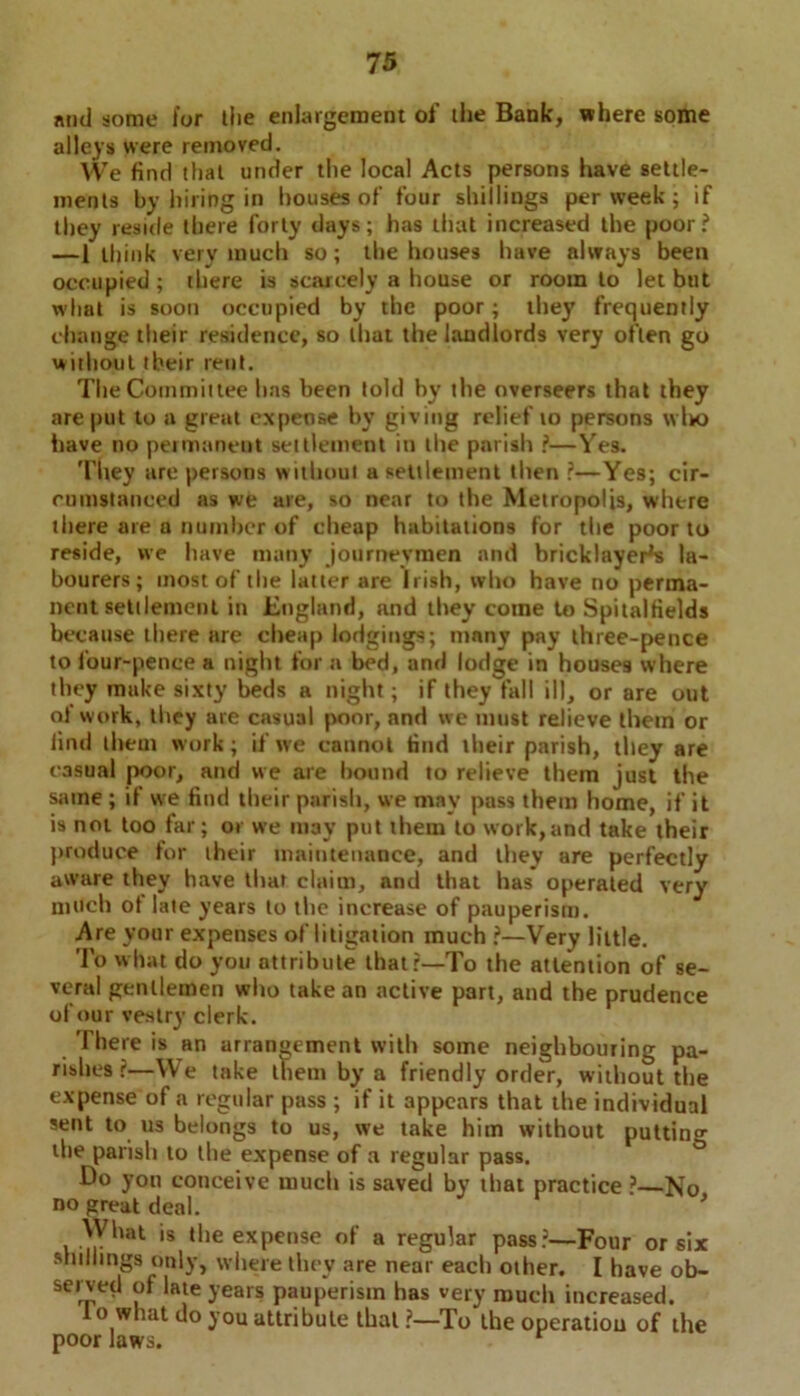 mid some for tlie enlargement of the Bank, where some alleys were removed. We find that under the local Acts persons have settle- ments by hiring in houses of four shillings per week; if they reside there forty days; has that increased the poor? —1 think very much so; the houses have always been occupied; there is scarcely a house or room to let but what is soon occupied by the poor; they frequently change their residence, so that the landlords very often go without tbeir rent. The Committee has been told by the overseers that they are put to a great expense by giving relief to persons wIk> have no permanent settlement in the parish ?—Yes. They are persons without a settlement then ?—Yes; cir- cumstanced as we are, so near to the Metropolis, where there are a number of cheap habitations for the poor to reside, we have many journeymen and bricklayers la- bourers; most of the latter are Irish, who have no perma- nent settlement in England, and they come to Spitalfields because there are cheap lodgings; many pay three-pence to four-pence a night for a bed, and lodge in houses where they make sixty beds a night; if they fall ill, or are out of work, they are casual poor, and we must relieve them or find them work; if tve cannot find their parish, they are casual poor, and we are hound to relieve them just the same ; if we find their parish, we may pass them home, if it is not too far; or we may put them to work,and take their produce for their maintenance, and they are perfectly aware they have that claim, and that has operated very much of late years to the increase of pauperism. Are your expenses of litigation much ?—Very little. To what do you attribute that?—To the attention of se- veral gentlemen who take an active part, and the prudence of our vestry clerk. There is an arrangement with some neighbouring pa- rishes r—We take them by a friendly order, without the expense of a regular pass ; if it appears that the individual sent to us belongs to us, we take him without putting the parish to the expense of a regular pass. Do yon conceive much is saved by that practice ?—No no great deal. ' What is the expense of a regular pass?—Four or six shillings only, where they are near each other. I have ob- served of late years pauperism has very much increased. o what do you attribute that ?—To the operation of the poor laws.