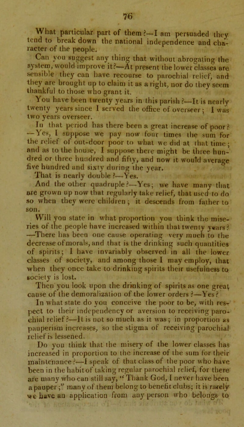 What particular part of them ?—I am persuaded they tend to break down the national independence and cha- racter of the people. Can you suggest any thing that without abrogating the system, would improve it?—At present the lower classes are sensible they can have recourse to parochial relief, and they are brought up to claim it as aright, nor do they seem thankful to those who grant it. You have been twenty years in this parish ?—It is nearly twenty years since 1 served the office of overseer; I was two years overseer. In that period has there been a great increase of poor? — Yes, l suppose we pay now four times the sum for the relief of out-door poor to what we did at that time; and as to the house, I suppose there might be three hun- dred or three hundred and fifty, and now it would average live hundred and sixty during the year. That is nearly double ?—-Yes. And the other quadruple?—Yes; we have many that are grown up now that regularly take relief, that used to do so when they were children; it descends from father to son. Will you state in what proportion you think the mise- ries of the people have increased within that twenty years? —There has been one cause operating very much to the decrease of morals, and that is the drinking such quantities of spirits; I have invariably observed in all the lower- classes of society, and among those I may employ, that when they once take to drinking spirits their usefulness to society is lost. Then you look upon the drinking of spirits as one grea^ cause of the demoralization of the lower orders ?—Yes? In what state do you conceive the poor to be, with res- pect to their independency or aversion to receiving paro- chial relief?—It is not so much as it was; in proportion as pauperism increases, so the stigma of receiving parochial relief is lessened. Do you think that the misery of the lower classes has increased in proportion to the increase of the sum for their maintenance ?—I speak of that class of the poor who have been in the habit of taking regular parochial relief, for there are many who can still say, “ Thank God, l never have been a pauper;” many of them belong to benefit clubs; it is rarely we have an application from any person who belongs to