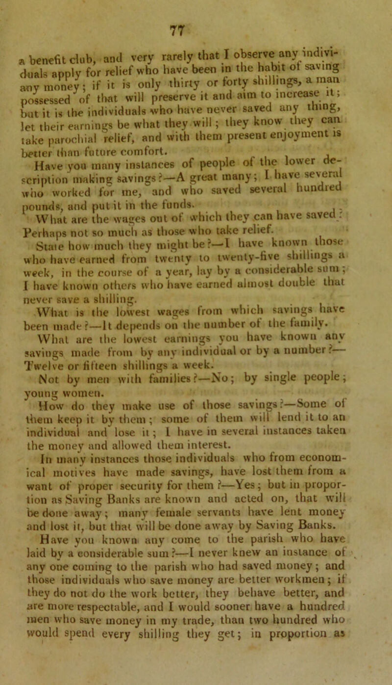 benefit dub, and very rarely that I observe any mdivi- uais apply for relief who have been in the habit ot savin i J ./. • • vr chi inffs. a mail let their earnings be what they will; they know they can take parochial relief, and with them present enjoyment is better than future comfort. , Have you many instances of people ot the lower e- scription making savings?—A great many; I have several who worked for me, and who saved several hundred pounds, and put it in the funds. What are the wages out ot which they can have saved. Perhaps not so much as those who take relief. State how much they might be?—-l have known those who have earned from twenty to twenty-five shillings a week, in the course ot a year, lay by a considerable sum; I have known others who have earned ulmost double that never save a shilling. What is the lowest wages Irom which savings have been made?—It depends on the number ot the tauiilv. What are the lowest earnings you have known any savings made from by any individual or by a number? Twelve or fifteen shillings a week. Not by men with families?—No; by single people; young women. Howr do they make use of those savings ?—Some oi them keep it by them ; some of them will lend it to an individual and lose it; L have in several instances taken the money and allowed them interest. In many instances those individuals who from econom- ical motives have made savings, have lost them from a want of proper security for them ?—Yes; but in propor- tion as Saving Banks are known and acted on, that will be done away; many female servants have lent money and lost it, but that will be done away by Saving Banks. Have you known any come to the parish who have laid bv a considerable sum?—l never knew an instance of any one coining to the parish who had saved money ; and those individuals who save money are better workmen; if they do not do the work better, they behave better, and are more respectable, and I would sooner have a hundred men who save money in my trade, than two hundred who would spend every shilling they get; in proportion as