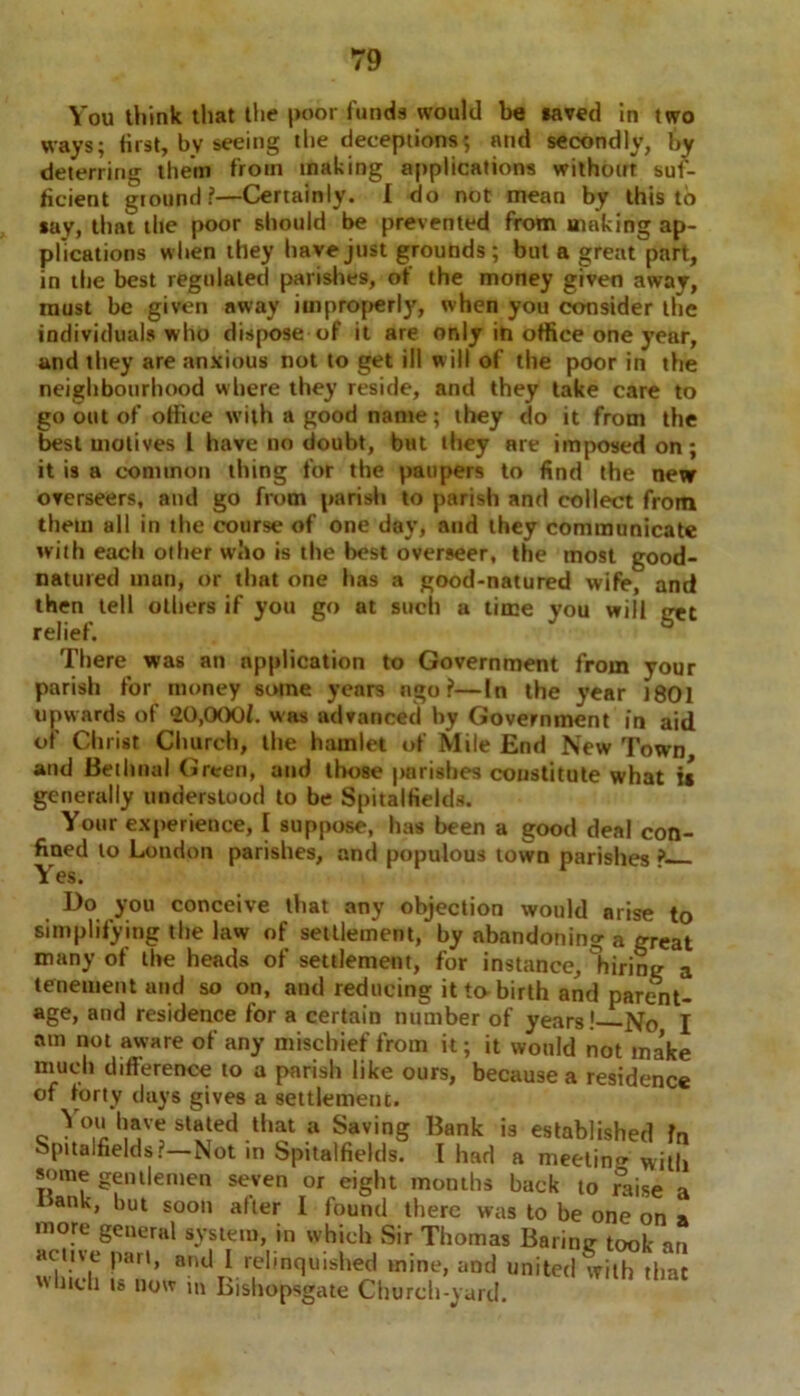 You think that the poor funds would be saved in two ways; first, bv seeing the deceptions; and secondly, by deterring them from making applications without suf- ficient ground ?—Certainly. I do not mean by this to say, that the poor should be prevented from making ap- plications when they have just grounds; but a great part, in the best regulated parishes, of the money given away, must be given away improperly, when you consider the individuals who dispose of it are only in office one year, and they are anxious not to get ill will of the poor in the neighbourhood where they reside, and they take care to go out of office with a good name; they do it from the best motives 1 have no doubt, but they are imposed on; it is a common thing for the paupers to find the new overseers, and go from parish to parish and collect from them all in the course of one day, and they communicate with each other who is the best overseer, the most good- natured man, or that one has a good-natured wife, and then tell others if you go at such a time you will get relief. There was an application to Government from your parish for money some years ngo ?—In the year i80l upwards of *20,0001. was advanced by Government in aid of Christ Church, the hamlet of Mile End New Town and Bethnal Green, and those parishes constitute what it generally understood to be Spitalfields. Your experience, I suppose, has been a good deal con- fined to London parishes, and populous town parishes ? Yes. Do you conceive that any objection would arise to simplifying the law of settlement, by abandoning a great many of the heads of settlement, for instance, firing a tenement and so on, and reducing it to birth and parent- age, and residence for a certain number of years! No I am not aware of any mischief from it; it would not ma’ke much difference to a parish like ours, because a residence of forty days gives a settlement. You have stated that a Saving Bank is established fn Spitalfields?—Not in Spitalfields. I had a meeting with some gentlemen seven or eight months back to mise a mnk, but soon after I found there was to be one on a more general system, in which Sir Thomas Barine took <in active part, and 1 relinquished mine, and united with that winch ts now in Bishopsgate Church-yard.