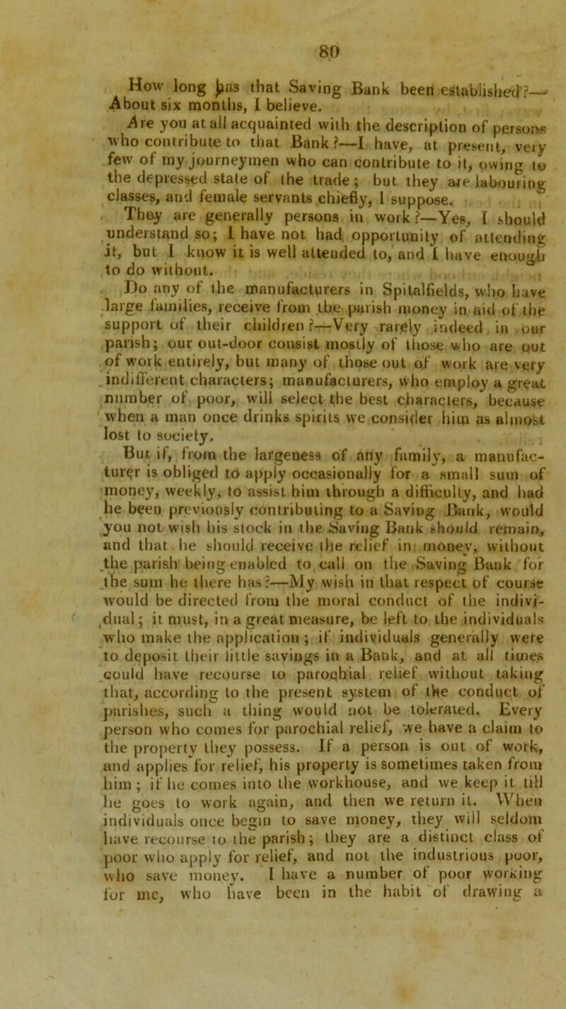How long ]>as that Saving Bank been established?— About six months, I believe. Are you at all acquainted with the description of persons who contribute to that Bank?—I have, at present, very few of my journeymen who can contribute to it, owing to the depressed stale of the trade; but they are labouring classes, and female servants chiefly, 1 suppose. They are generally persons in work?—Yes, I should understand so; 1 have not had opportunity of attending it, but I know it is well atteuded to, and I have enough to do without. Do any of the manufacturers in Spitalfields, who have large lamilies, receive from the parish money in aid of the support of their children ?—Very rarely indeed in our parish; our out-door consist mostly of those who are out of work entirely, but many of those out of work are very indifferent characters; manufacturers, who employ a great number of poor, will select the best characters, because when a man once drinks spirits vve consider him as almoist lost to society. But if, from the largeness of any family, a manufac- turer is obliged to apply occasionally for a small sum of money, weekly, to assist him through a difficulty, and had he been previously contributing to a Saving Bank, would you not wish bis stock in the Saving Bank should remain, and that, he should receive the relief in money, without the parish being enabled to call on the Saving Bank for the sum he there has?—My wish in that respect of course would be directed from the moral conduct of the indivi- dual; it must, in a great measure, be left to the individuals wbo make the application ; if individuals generally were to deposit their little savings in a Bank, and at all times could have recourse to parochial relief without taking that, according to the present system of the conduct of parishes, such a thing would not be tolerated. Every person who comes for parochial reliej, we have a claim to the property they possess. If a person is out of work, and appliesfor relief, his property is sometimes taken from him; if he comes into the workhouse, and we keep it till lie goes to work again, and then vve return it. When individuals once begin to save money, they will seldom have recourse to the parish; they are a distinct class of poor who apply for relief, and not the industrious poor, who save money. I have a number of poor working for me, wbo have been in the habit of drawing a