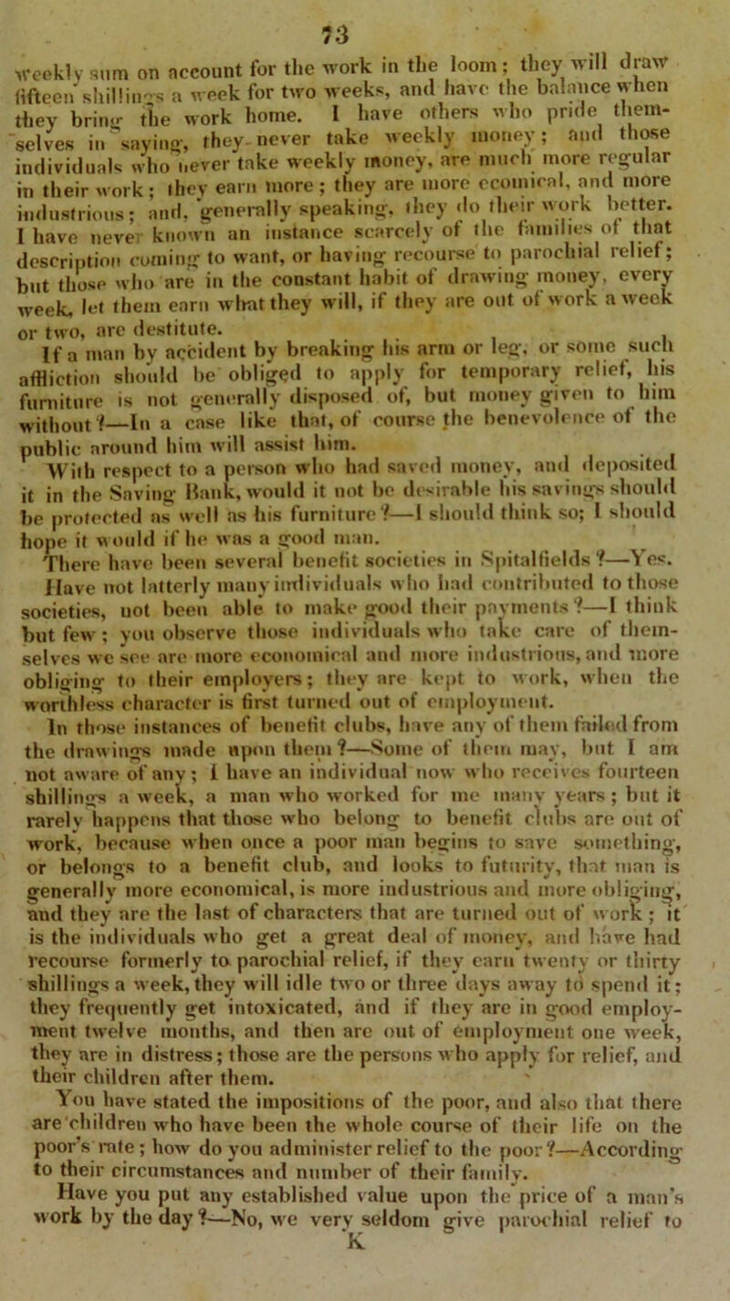 73 weekly sum on account for the work in the loom; they will draw fifteen shilling a week for two M eeks, and have the balance when they brine- the work home. I have others who pride them- selves in saying-, they, never take weekly money; and those individuals who never take Meekly money, are much more regular in their work; they earn more; they are more ccoinical, and more industrious; and, generally speaking, they do their work better. I have neve, known an instance scarcely ot the families of that description coming to want, or having recourse to parochial relief; but those who are in the constant habit of drawing money, every week, let them earn rvliatthey will, if they are out of work a week or two, arc destitute. ... , If a man by accident by breaking his arm or leg, or some such affliction should be obliged to apply for temporary relief, his furniture is not generally disposed of, but money given to him without?—In a case like that, of course the benevolence of the public around him will assist him. With respect to a person who had saved money, and deposited it in the Savins'- Hank, would it not be desirable his savings should be protected as well as his furniture?—I should think so; I should hope it would if he u-ns a good man. There have been several benefit societies in Spitaltields ?—Yes. Have not latterly many individuals who had contributed to those societies, uot been able to make good their payments?—I think but feM^; you observe those individuals who take care of them- selves we see are more economical and more industrious, and more obliging to their employers; they are kept to work, when the worthless character is first turned out of employment. In those instances of benefit clubs, have any of them failed from the drnwings made upon them ?—Some of them may, but I am not aware of any; 1 have an individual non who receives fourteen shillings a week, a man mIio worked for me many years ; but it rarelv happens that those M-ho belong to benefit clubs are out of work, because when once a poor man begins to save something-, or belongs to a benefit club, and looks to futurity, that man is generally more economical, is more industrious and mure obliging, and they are the last of characters that are turned out of u ork ; it is the individuals who get a great deal of money, and have had recourse formerly ta parochial relief, if they earn tu-enty or thirty shillings a Meek,they Mill idle two or three days away to spend it; they frequently get intoxicated, and if they are in good employ- ment tM'elve months, and then arc out of employment one week, they are in distress; those are the persons who apply for relief, and their children after them. You have stated the impositions of the poor, and also that there are children Mrho have been the whole course of their life on the poors rate; hoMr do you administer relief to the poor?—According to their circumstances and number of their family. Have you put any established value upon the price of a man’s work by the day ?—No, Mre very seldom give parochial relief to