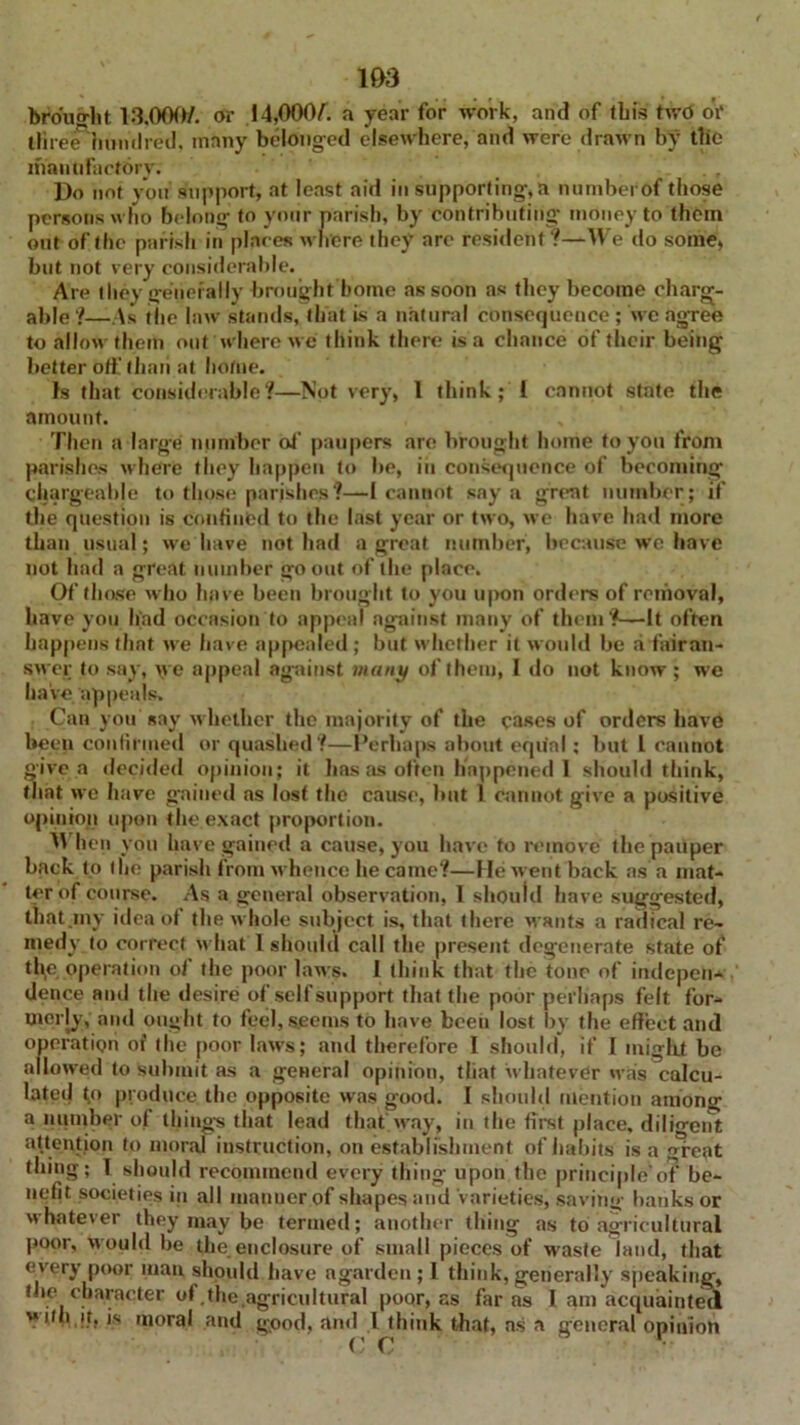 1&3 brought 13.000/. or 14,000/. a year for work, and of ibis two oV lliree hundred, many belonged elsewhere, and were drawn by tlie manufactory: . , Do noi you support, at least aid in supporting-, a numberof those persons who belong- to your parish, by contributing- money to them out of the parish in places where they are resident?—We do some, but not very considerable. Are they generally brought home as soon as they become charge- able ?—As the law stands, that is a natural consequence ; we agree to allow them out where we think there is a chance of their being better off than at home. Is that considerable?—Not very, 1 think ; l cannot state the amount. Then a large number of paupers are brought home to you from parishes where they happen to be, in consequence of becoming chargeable to those parishes ?—I cannot say a great number ; if the question is confined to the last year or two, we have had more than usual; we have not had a great number, because we have not had a great number go out of the place. Of those who have been brought to you upon orders of removal, have you had occasion to appeal against many of them?—It often happens that we have appealed ; but whether it would be a fairan- swer to say, \ve appeal against many of them, I do not know ; we have appeals. Can you say whether the majority of the cases of orders have been confirmed or quashed?—Perhaps about equal; but L cannot give a decided opinion; it has as often happened 1 should think, that we have gained as lost the cause, but 1 Cannot give a positive opinion upon the exact proportion. When you have gained a cause, you have to remove the pauper hack to flie parish from whence he came?—He went back as a mat- ter of course. As a general observation, 1 should have suggested, that .my idea of the whole subject is, that there wants a radical re- medy to correct wlmt I should call the present degenerate state of the operation of the poor laws. I think that the tone of indepen- dence ami the desire of self support that the poor perhaps felt for- merly, and ought to feel, seems to have been lost by the effect and operation of the poor laws; and therefore I should, if I might be allowed to submit as a general opinion, tliat whatever was calcu- lated {q produce, the opposite was good. I should mention among a number of things that lead that.way, in the first place, dilio-ent attention to moral instruction, on establishment of habits is a great thing; I should recommend every thing upon the principle'of be- nefit societies in all manner of shapes and varieties, saving banks or whatever they may be termed; another thing as to agricultural poor, would be the enclosure of small pieces of waste land, that every poor man, should have agarden ; l think, generally speaking, the character of.the agricultural poor, as far as I am acquainted