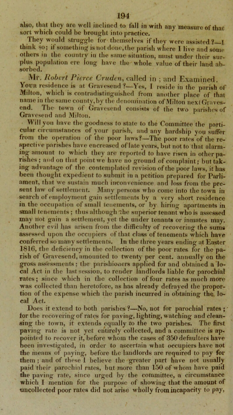 also, that they are well inclined to fall in with any measure of that sort which could be brought into practice. They would struggle for themselves if they were assisted? I think so; if something is not done,the parish where I live and some others in the country in the same situation, must under their sur- plus population ere long have the whole value of their land ab- sorbed. r Mr. Robert Pierce Crudcn, called in ; and Examined. Your residence is at Gravesend ?—Yes, I reside in the parish of Milton, which is contradistinguished from another place of that name in the same county,by the denomination of Milton next Graves- end. The town of Gravesend consists of the two parishes of Gravesend and Milton. Will you have the goodness to state to the Committee the parti- cular circumstances of your parish, and any hardship you suffer from the operation of the poor laws?—1The poor rates of the re- spective parishes have encreased of late years, but not to that alarm- ing amount to which they are reported to have risen in other pa- rishes ; and on that point we have no ground of complaint; but tak- ing advantage of the contemplated revision of the poor laws, it has been thought expedient to submit in a petition prepared for Parli- ament, that we sustain much inconvenience and loss from the pre- sent law of settlement. Many persons who come into the town in search of employment gain settlements by a very short residence in the occupation of small tenements, or by hiring apartments in small tenements; thus although ihe superior tenant who is assessed may not gain a settlement, yet the under tenants or inmates may. Another evil has arisen from the difficulty of recovering the sums assessed upon the occupiers of that class of tenements which have conferred so many settlements. In the three years ending at Easter 1816, the deficiency in the collection of the poor rates for the pa- rish of Gravesend, amounted to twenty per cent, annually on the gross assessments: the parishioners applied for and obtained a lo- cal Act in the last session, to render landlords liable for parochial rates; since which in the collection of four rates as much more was collected than heretofore, as has already defrayed the propor- tion of the expense which the parish incurred in obtaining the lo- cal Act. Does it extend to both parishes?—No, not for parochial rates;' lor the recovering of rates for paving, lighting, w atching and clean- sing the town, it extends equally to the two parishes. The first paving rate is not yet entirely collected, and a committee is ap- Eointed to recover it, before whom the cases of 350 defaulters have een investigated, in order to ascertain what occupiers have not the means of paying, before the landlords are required to pay for them ; and of these 1 believe the greater part have not usually paid their parochial rates, but more than 150 of w hom have paid the paving rate, since urged by the committee, a circumstance which I mention for the purpose of show ing that the amount of uncollected poor rates did not arise wholly from incapacity to pay,