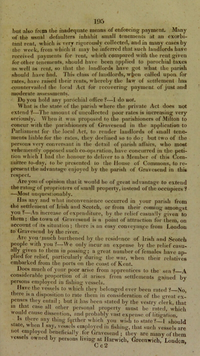 but also from the inadequate means of enforcing payment. Many of the usual defaulters inhabit small tenements at an exorbi- tant rent, which is very rigorously collected, and in many cases by the week, from which it may be inferred that such landlords have received payments for rent, which compared with the rent given for other tenements, should have been applied to parochial taxes as well as rent, so that the landlords have got what the parish should have had. This class of landlords, w^en called upon for rates, have raised their rents, whereby the law of settlement has countervailed the local Act for recovering payment of just and moderate assessments. Do you hold any parochial office?—I do not. What is the state of the parish where the private Act does not extend ?—The amount of uncollected poor rates is increasing very seriously. When it was proposed to the parishioners of Milton to concur with the parishioners of Gravesend in the application to Parliament for the local Act, to render landlords of small tene- ments liable for the rates, they declined so to do ; but two of the persons very conversant in the detail of parish affairs, who most vehemently opposed such co-optration, have concurred in the peti- tion which I had the honour to deliver to a Member of this Com- mittee to-day, to be presented to the House of Commons, to re- present the advantage enjoyed by the parish of Gravesend in this respect. Are you of opinion that it would be of great advantage to extend the rating of proprietors of small property, instead of the occupiers ? —Most unquestionably. Has any and what inconvenience occurred in your parish from the settlement of Irish and Scotch, or from their coming amongst you?—An increase of expenditure, by the relief casually given^to them ; the town of Gravesend is a point of attraction for them, on account of its situation; there is an easy conveyance from London to'Gravesend by the river. Are you 'much burthened by the residence of Irish and Scotch people with you ?—We only incur an expense by the relief casu- ally given to them in passing; a great number of females have ap- plied for relief, particularly during the war, when their relatives embarked from the ports on the coast of Kent. Does much of your poor arise from apprentices to the sea? A considerable proportion of.it arises from settlements gaiued by persons employed in fishing vessels. Have the vessels to which they belonged ever been rated ? No, there is a disposition to rate them in consideration of the great ex- penses they entail ; but it has been stated by the vestry clerk, that m that case all other personal property must be rated, which would cause dissention, and probably vast expense of litigation. Is there any thing further which you wish to state?-—I should state, when I say, vessels employed in fishing, that such vessels are not employed beneficially for Gravesend ; they are many of them vessels owned by persons living at Harwich, Greenwich, London, C c 2