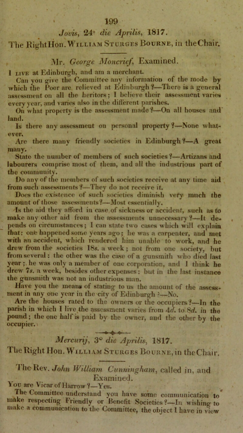 Jovis, 24° die Aprilis, 1817. The Right Hon. William Sturges Bourne, in theChair. f Mr. George Moncrief, Examined. I live at Edinburgh, and am a merchant. Can you give the Committee any information of the mode by which the Poor are relieved at Edinburgh ?—There is a general assessment on all the heritors; 1 believe their assessment varies every year, and varies also in the different parishes. On what property is the assessment made?—On all houses and’ land. Is there any assessment on personal property ?—None what- ever. Are there many friendly societies in Edinburgh ?—A great many. State the number of members of such societies?—Artizans and labourers comprise most of them, and all the industrious part of the community. Do any of the members of such societies receive at any time aid from such assessments ?—They do not receive it. Does the existence of such societies diminish very much the amount of those assessments?—Most essentially. Is the aid they afford in case of sickness or accident, such as to make any other aid from the assessments unnecessary ?—It de- pends on circumstances; I can state two cases which will explain that: one happened some years ago; he was a carpenter, and met with an accident, which rendered him unable to work, and he drew from the societies 18s. a week ; not from one society, but from several: the other w as the case of a gunsmith who died last year ; he was only a member of one corporation, and 1 think he drew 7s. a week, besides other expenses: but in the last instance the gunsmith was not an industrious man. Have you the means of stating to us the amount of the assess- ment in any one year in the city of Edinburgh ?—No. Are the houses rated to the ow ners or the occupiers ?—In the parish in which 1 live the assessment varies from Ad. to 8d. in the pound; the one half is paid by the owner, aud the other by the occupier. —— Mercurij, 3° die Aprilis, 1817. 1 lie Right Hon. Willi am Sturges Bourne, in theChair. I he Rev. John William Cunningham, called jn, and Examined. 1 ou are Vicar of Harrow?—Yes. The Committee understand you have some communication to make respecting Friendly or Benefit Societies ?—In wishing to make a communication to the Committee, the object 1 have in view