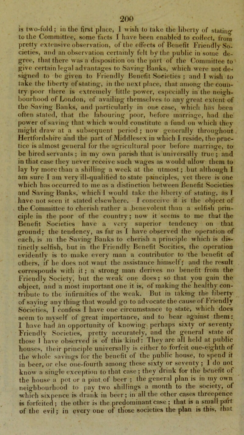 is two-fold; iu the first place, 1 wish to take the liberty of statinrr to the Committee, some facts I have been enabled to collect, from pretty extensive observation, of' the effects of Benefit Friendly So- cieties, and an observation certainly felt by the public in some de- gree, that there was a disposition on the part of the Committee to give certain legal advantages to Saving Banks, which were not de- signed to be given to Friendly Benefit Societies ; and I wish to take the liberty of stating, in the next place, that among the coun- try poor there is extremely little power, especially in the neigh- bourhood of London, of availing themselves (o any great extent of the Saving Banks, and particularly in one case, which has been often slated, that the labouring poor, before marriage, had the power of saving that which would constitute a fund on which they might draw at a subsequent period ; now generally throughout Hertfordshire and the part of Middlesex in which I reside, the prac- tice is almost general for the agricultural poor before marriage, to be hired servants ; in my ow n parish that is universally true ; and in that case they never receive such wages as would allow them to lay by more than a shilling a week at the utmost; but although I am sure I am very ill-qualified to state principles, yet there is one which has occurred to me as a distinction between Benefit Societies and Saving Banks, w hich 1 would take the liberty of stating, as I have not seen it stated elsewhere. I conceive it is the object of the Committee to cherish rather a benevolent than a selfish prin- ciple in the poor of the country; now it seems to me that the Benefit Societies have a very superior tendency on that ground; the tendency, as far as I have observed the operation of each, is in the Saving Banks to cherish a principle which is dis- tinctly selfish, but in the Friendly Benefit Socities, the operation evidently is to make every man a contributor to 'the benefit of others, if he does not want the assistance himself; and the result corresponds with it; a strong man derives no benefit from the Friendly Society-, but the weak one does; so that you gain the object, and a most important one it is, of making the healthy con- tribute to the infirmities of the weak. But in taking the liberty of saying any thing’ that w’ould go to advocate the cause ot friendly Societies, I confess I have one circumstance tq state, which does seem to myself of great importance, and to bear against them: I have had an opportunity of knowing perhaps sixty or seventy Friendly Societies, pretty accurately, and tlie general state of those I have observed is of this kind: They are all held at public houses, their principle universally is either to forfeit one-eighth of the whole savings for the benefit of the public house, to spend it in beer, or else one-fourth among these sixty or seventy; I do not know a single exception to that case; they drink for the benefit of the house a pot or a pint of beer ; the general plan is in my own neighbourhood to pay twro shillings a month to the society, of which sixpence is drank in beer; in all the other cases threepence is forfeited; the other is the predominant case ; that is a small part of the evil; in every one of those societies the plan is this, that